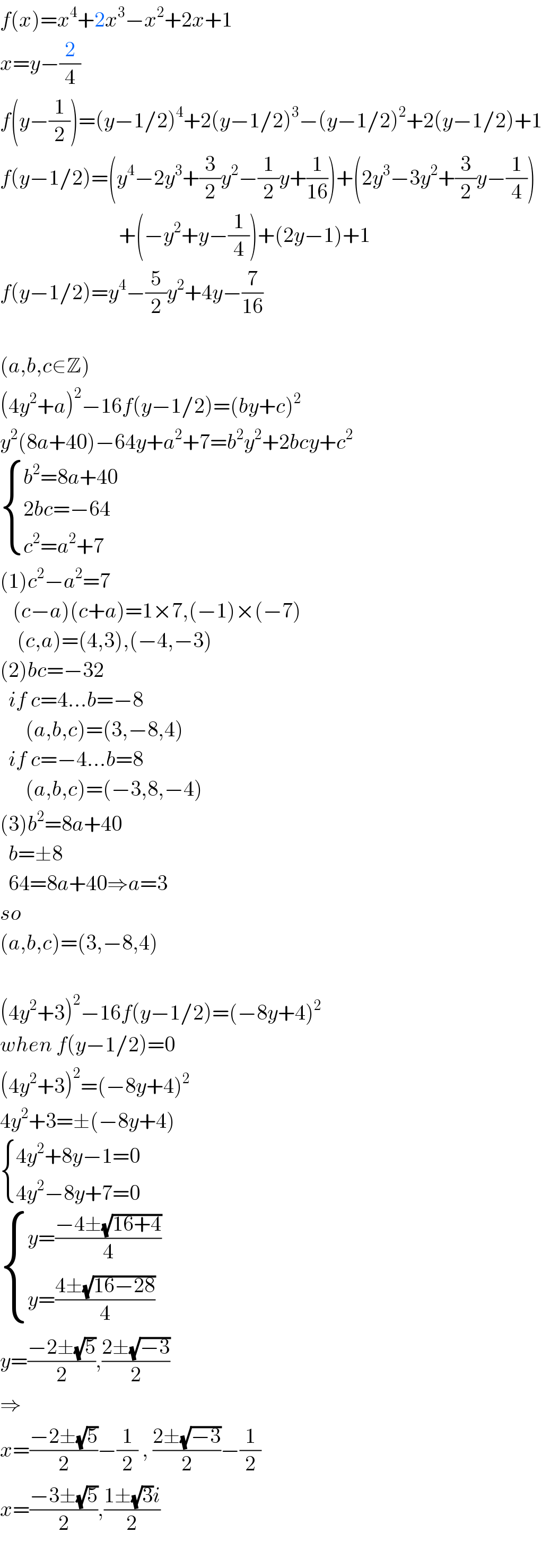 f(x)=x^4 +2x^3 −x^2 +2x+1  x=y−(2/4)  f(y−(1/2))=(y−1/2)^4 +2(y−1/2)^3 −(y−1/2)^2 +2(y−1/2)+1  f(y−1/2)=(y^4 −2y^3 +(3/2)y^2 −(1/2)y+(1/(16)))+(2y^3 −3y^2 +(3/2)y−(1/4))                              +(−y^2 +y−(1/4))+(2y−1)+1  f(y−1/2)=y^4 −(5/2)y^2 +4y−(7/(16))    (a,b,c∈Z)  (4y^2 +a)^2 −16f(y−1/2)=(by+c)^2   y^2 (8a+40)−64y+a^2 +7=b^2 y^2 +2bcy+c^2    { ((b^2 =8a+40)),((2bc=−64)),((c^2 =a^2 +7)) :}  (1)c^2 −a^2 =7     (c−a)(c+a)=1×7,(−1)×(−7)      (c,a)=(4,3),(−4,−3)  (2)bc=−32    if c=4...b=−8        (a,b,c)=(3,−8,4)    if c=−4...b=8        (a,b,c)=(−3,8,−4)  (3)b^2 =8a+40    b=±8    64=8a+40⇒a=3  so  (a,b,c)=(3,−8,4)    (4y^2 +3)^2 −16f(y−1/2)=(−8y+4)^2   when f(y−1/2)=0  (4y^2 +3)^2 =(−8y+4)^2   4y^2 +3=±(−8y+4)   { ((4y^2 +8y−1=0)),((4y^2 −8y+7=0)) :}   { ((y=((−4±(√(16+4)))/4))),((y=((4±(√(16−28)))/4))) :}  y=((−2±(√5))/2),((2±(√(−3)))/2)  ⇒  x=((−2±(√5))/2)−(1/2) , ((2±(√(−3)))/2)−(1/2)  x=((−3±(√5))/2),((1±(√3)i)/2)    