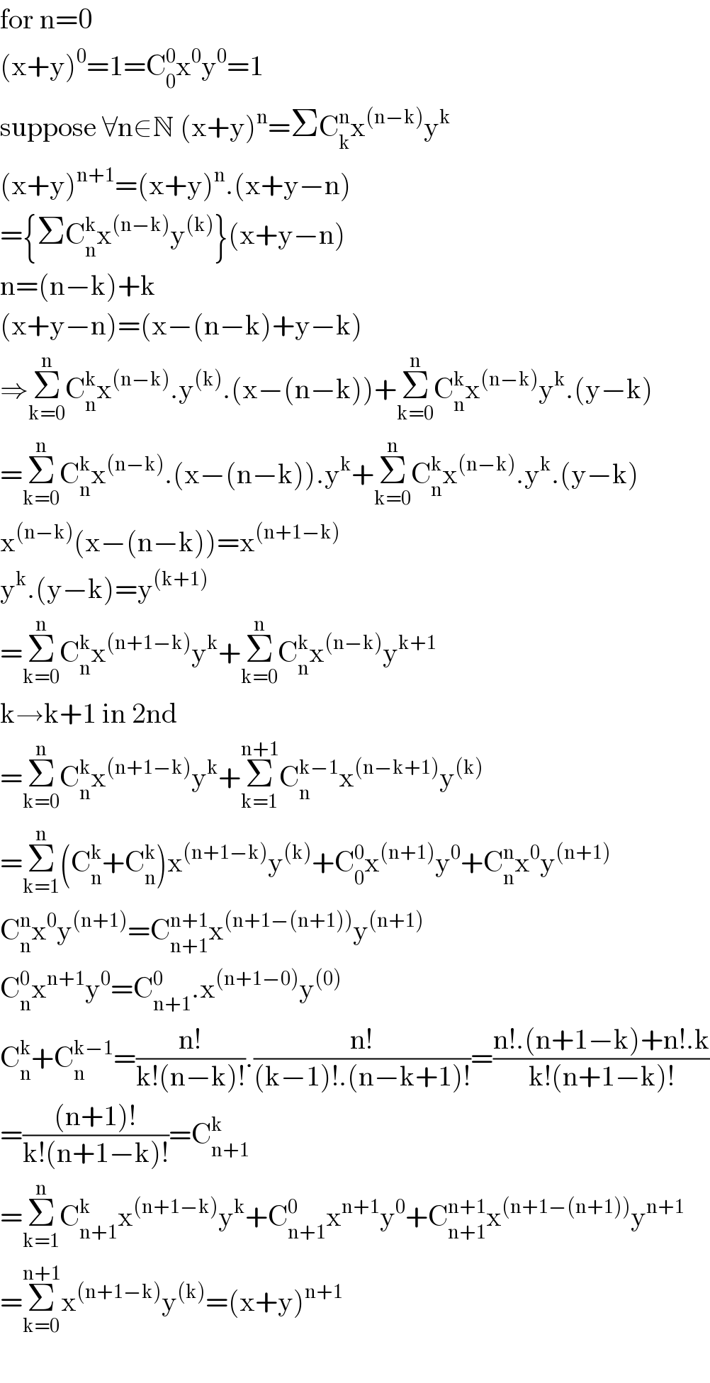 for n=0  (x+y)^0 =1=C_0 ^0 x^0 y^0 =1  suppose ∀n∈N (x+y)^n =ΣC_k ^n x^((n−k)) y^k   (x+y)^(n+1) =(x+y)^n .(x+y−n)  ={ΣC_n ^k x^((n−k)) y^((k)) }(x+y−n)  n=(n−k)+k  (x+y−n)=(x−(n−k)+y−k)  ⇒Σ_(k=0) ^n C_n ^k x^((n−k)) .y^((k)) .(x−(n−k))+Σ_(k=0) ^n C_n ^k x^((n−k)) y^k .(y−k)  =Σ_(k=0) ^n C_n ^k x^((n−k)) .(x−(n−k)).y^k +Σ_(k=0) ^n C_n ^k x^((n−k)) .y^k .(y−k)  x^((n−k)) (x−(n−k))=x^((n+1−k))   y^k .(y−k)=y^((k+1))   =Σ_(k=0) ^n C_n ^k x^((n+1−k)) y^k +Σ_(k=0) ^n C_n ^k x^((n−k)) y^(k+1)   k→k+1 in 2nd   =Σ_(k=0) ^n C_n ^k x^((n+1−k)) y^k +Σ_(k=1) ^(n+1) C_n ^(k−1) x^((n−k+1)) y^((k))   =Σ_(k=1) ^n (C_n ^k +C_n ^k )x^((n+1−k)) y^((k)) +C_0 ^0 x^((n+1)) y^0 +C_n ^n x^0 y^((n+1))   C_n ^n x^0 y^((n+1)) =C_(n+1) ^(n+1) x^((n+1−(n+1))) y^((n+1))   C_n ^0 x^(n+1) y^0 =C_(n+1) ^0 .x^((n+1−0)) y^((0))   C_n ^k +C_n ^(k−1) =((n!)/(k!(n−k)!)).((n!)/((k−1)!.(n−k+1)!))=((n!.(n+1−k)+n!.k)/(k!(n+1−k)!))  =(((n+1)!)/(k!(n+1−k)!))=C_(n+1) ^k   =Σ_(k=1) ^n C_(n+1) ^k x^((n+1−k)) y^k +C_(n+1) ^0 x^(n+1) y^0 +C_(n+1) ^(n+1) x^((n+1−(n+1))) y^(n+1)   =Σ_(k=0) ^(n+1) x^((n+1−k)) y^((k)) =(x+y)^(n+1)      
