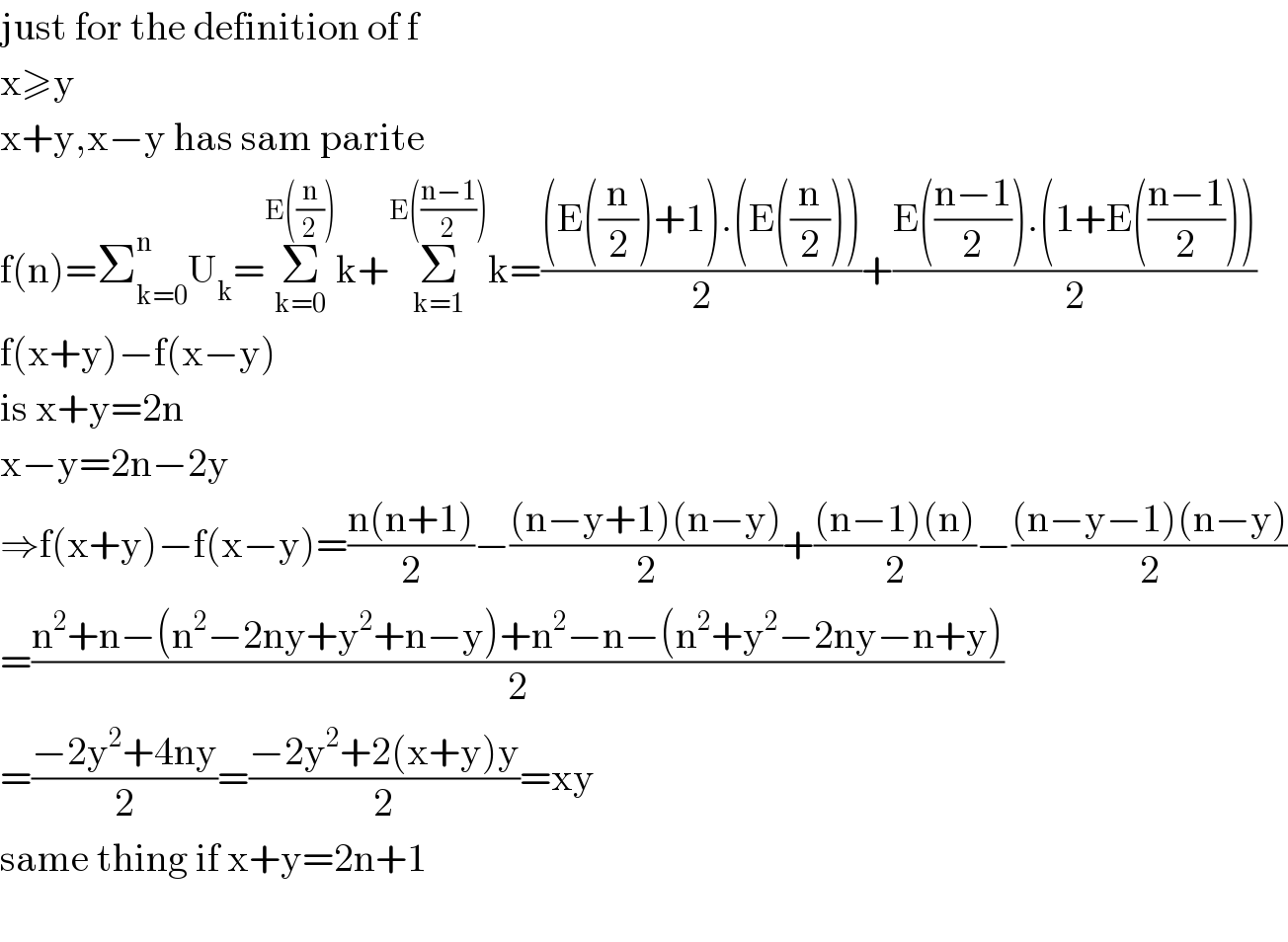 just for the definition of f   x≥y  x+y,x−y has sam parite  f(n)=Σ_(k=0) ^n U_k =Σ_(k=0) ^(E((n/2))) k+Σ_(k=1) ^(E(((n−1)/2))) k=(((E((n/2))+1).(E((n/2))))/2)+((E(((n−1)/2)).(1+E(((n−1)/2))))/2)  f(x+y)−f(x−y)  is x+y=2n  x−y=2n−2y  ⇒f(x+y)−f(x−y)=((n(n+1))/2)−(((n−y+1)(n−y))/2)+(((n−1)(n))/2)−(((n−y−1)(n−y))/2)  =((n^2 +n−(n^2 −2ny+y^2 +n−y)+n^2 −n−(n^2 +y^2 −2ny−n+y))/2)  =((−2y^2 +4ny)/2)=((−2y^2 +2(x+y)y)/2)=xy  same thing if x+y=2n+1    