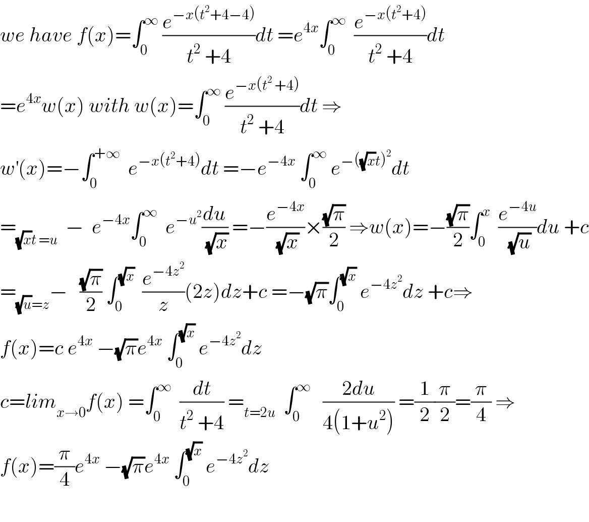 we have f(x)=∫_0 ^∞  (e^(−x(t^2 +4−4)) /(t^2  +4))dt =e^(4x) ∫_0 ^∞   (e^(−x(t^2 +4)) /(t^2  +4))dt  =e^(4x) w(x) with w(x)=∫_0 ^∞  (e^(−x(t^2  +4)) /(t^2  +4))dt ⇒  w^′ (x)=−∫_0 ^(+∞)   e^(−x(t^2 +4)) dt =−e^(−4x)  ∫_0 ^∞  e^(−((√x)t)^2 ) dt  =_((√x)t =u)   −  e^(−4x) ∫_0 ^∞   e^(−u^2 ) (du/(√x)) =−(e^(−4x) /(√x))×((√π)/2) ⇒w(x)=−((√π)/2)∫_0 ^x   (e^(−4u) /(√u))du +c  =_((√u)=z) −   ((√π)/2) ∫_0 ^(√x)   (e^(−4z^2 ) /z)(2z)dz+c =−(√π)∫_0 ^(√x)  e^(−4z^2 ) dz +c⇒  f(x)=c e^(4x)  −(√π)e^(4x)  ∫_0 ^(√x)  e^(−4z^2 ) dz  c=lim_(x→0) f(x) =∫_0 ^∞   (dt/(t^2  +4)) =_(t=2u)   ∫_0 ^∞    ((2du)/(4(1+u^2 ))) =(1/2)(π/2)=(π/4) ⇒  f(x)=(π/4)e^(4x)  −(√π)e^(4x)  ∫_0 ^(√x)  e^(−4z^2 ) dz    