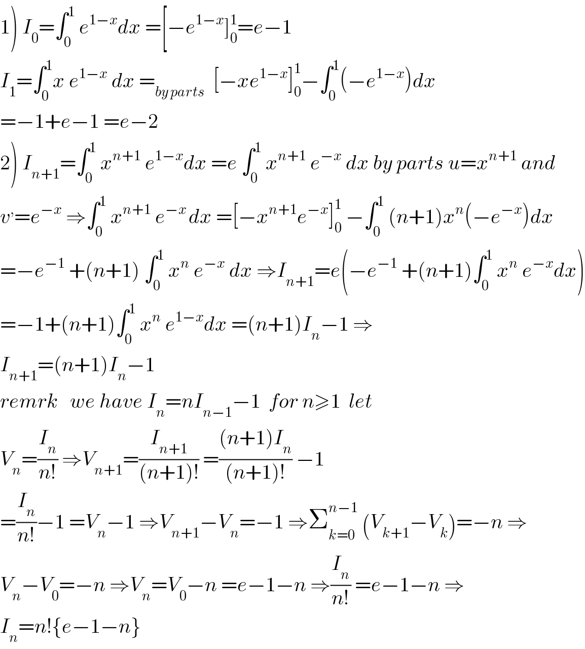 1) I_0 =∫_0 ^1  e^(1−x) dx =[−e^(1−x) ]_0 ^1 =e−1  I_1 =∫_0 ^1 x e^(1−x)  dx =_(by parts)   [−xe^(1−x) ]_0 ^1 −∫_0 ^1 (−e^(1−x) )dx  =−1+e−1 =e−2  2) I_(n+1) =∫_0 ^1  x^(n+1)  e^(1−x) dx =e ∫_0 ^1  x^(n+1)  e^(−x)  dx by parts u=x^(n+1)  and  v^, =e^(−x)  ⇒∫_0 ^1  x^(n+1)  e^(−x ) dx =[−x^(n+1) e^(−x) ]_0 ^1  −∫_0 ^1  (n+1)x^n (−e^(−x) )dx  =−e^(−1)  +(n+1) ∫_0 ^1  x^n  e^(−x)  dx ⇒I_(n+1) =e(−e^(−1)  +(n+1)∫_0 ^1  x^n  e^(−x) dx)  =−1+(n+1)∫_0 ^1  x^n  e^(1−x) dx =(n+1)I_n −1 ⇒  I_(n+1) =(n+1)I_n −1     remrk   we have I_n =nI_(n−1) −1  for n≥1  let  V_n =(I_n /(n!)) ⇒V_(n+1) =(I_(n+1) /((n+1)!)) =(((n+1)I_n )/((n+1)!)) −1  =(I_n /(n!))−1 =V_n −1 ⇒V_(n+1) −V_n =−1 ⇒Σ_(k=0) ^(n−1)  (V_(k+1) −V_k )=−n ⇒  V_n −V_0 =−n ⇒V_n =V_0 −n =e−1−n ⇒(I_n /(n!)) =e−1−n ⇒  I_n =n!{e−1−n}  