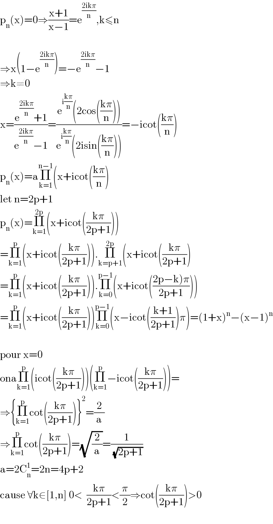 p_n (x)=0⇒((x+1)/(x−1))=e^((2ikπ)/n) ,k≤n    ⇒x(1−e^((2ikπ)/n) )=−e^((2ikπ)/n) −1  ⇒k≠0  x=((e^((2ikπ)/n) +1)/(e^((2ikπ)/n) −1))=((e^(i((kπ)/n)) (2cos(((kπ)/n))))/(e^(i((kπ)/n)) (2isin(((kπ)/n)))))=−icot(((kπ)/n))  p_n (x)=aΠ_(k=1) ^(n−1) (x+icot(((kπ)/n))  let n=2p+1  p_n (x)=Π_(k=1) ^(2p) (x+icot(((kπ)/(2p+1))))  =Π_(k=1) ^p (x+icot(((kπ)/(2p+1)))).Π_(k=p+1) ^(2p) (x+icot(((kπ)/(2p+1)))  =Π_(k=1) ^p (x+icot(((kπ)/(2p+1)))).Π_(k=0) ^(p−1) (x+icot(((2p−k)π)/(2p+1))))  =Π_(k=1) ^p (x+icot(((kπ)/(2p+1))))Π_(k=0) ^(p−1) (x−icot(((k+1)/(2p+1)))π)=(1+x)^n −(x−1)^n     pour x=0  onaΠ_(k=1) ^p (icot(((kπ)/(2p+1))))(Π_(k=1) ^p −icot(((kπ)/(2p+1))))=  ⇒{Π_(k=1) ^p cot(((kπ)/(2p+1)))}^2 =(2/a)  ⇒Π_(k=1) ^p cot(((kπ)/(2p+1)))=(√(2/a))=(1/(√(2p+1)))  a=2C_n ^1 =2n=4p+2  cause ∀k∈[1,n] 0<  ((kπ)/(2p+1))<(π/2)⇒cot(((kπ)/(2p+1)))>0    