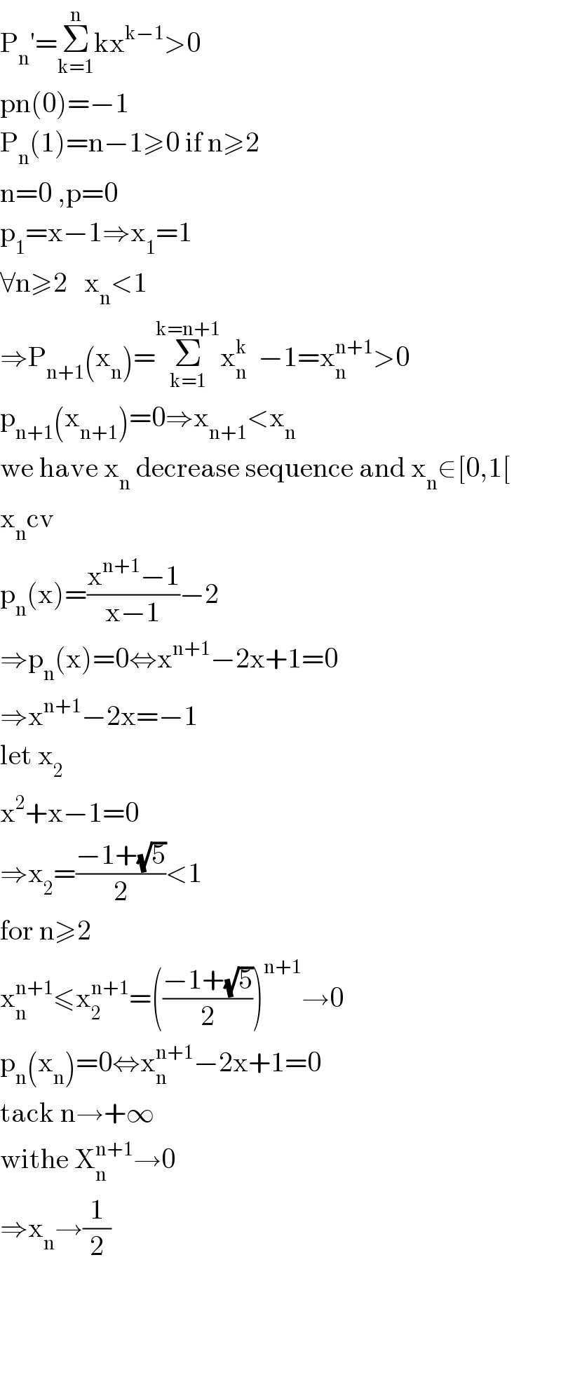 P_n ′=Σ_(k=1) ^n kx^(k−1) >0  pn(0)=−1  P_n (1)=n−1≥0 if n≥2  n=0 ,p=0  p_1 =x−1⇒x_1 =1  ∀n≥2   x_n <1  ⇒P_(n+1) (x_n )=Σ_(k=1) ^(k=n+1) x_n ^k   −1=x_n ^(n+1) >0  p_(n+1) (x_(n+1) )=0⇒x_(n+1) <x_n   we have x_n  decrease sequence and x_n ∈[0,1[  x_n cv  p_n (x)=((x^(n+1) −1)/(x−1))−2  ⇒p_n (x)=0⇔x^(n+1) −2x+1=0  ⇒x^(n+1) −2x=−1  let x_2   x^2 +x−1=0  ⇒x_2 =((−1+(√5))/2)<1  for n≥2  x_n ^(n+1) ≤x_2 ^(n+1) =(((−1+(√5))/2))^(n+1) →0  p_n (x_n )=0⇔x_n ^(n+1) −2x+1=0  tack n→+∞  withe X_n ^(n+1) →0  ⇒x_n →(1/2)        