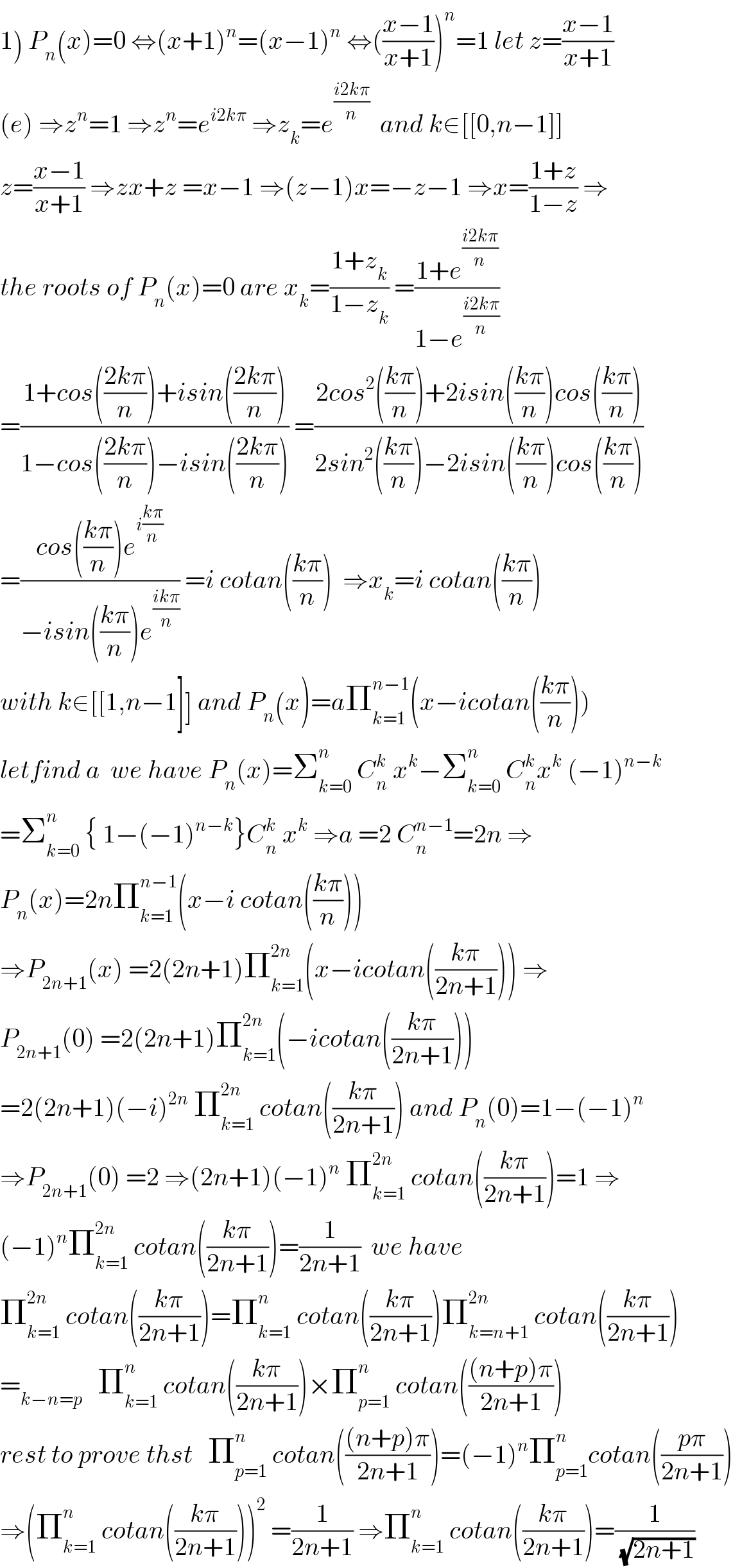 1) P_n (x)=0 ⇔(x+1)^n =(x−1)^n  ⇔(((x−1)/(x+1)))^n =1 let z=((x−1)/(x+1))  (e) ⇒z^n =1 ⇒z^n =e^(i2kπ)  ⇒z_k =e^((i2kπ)/n)   and k∈[[0,n−1]]  z=((x−1)/(x+1)) ⇒zx+z =x−1 ⇒(z−1)x=−z−1 ⇒x=((1+z)/(1−z)) ⇒  the roots of P_n (x)=0 are x_k =((1+z_k )/(1−z_k )) =((1+e^((i2kπ)/n) )/(1−e^((i2kπ)/n) ))  =((1+cos(((2kπ)/n))+isin(((2kπ)/n)))/(1−cos(((2kπ)/n))−isin(((2kπ)/n)))) =((2cos^2 (((kπ)/n))+2isin(((kπ)/n))cos(((kπ)/n)))/(2sin^2 (((kπ)/n))−2isin(((kπ)/n))cos(((kπ)/n))))  =((cos(((kπ)/n))e^(i((kπ)/n)) )/(−isin(((kπ)/n))e^((ikπ)/n) )) =i cotan(((kπ)/n))  ⇒x_k =i cotan(((kπ)/n))  with k∈[[1,n−1]] and P_n (x)=aΠ_(k=1) ^(n−1) (x−icotan(((kπ)/n)))  letfind a  we have P_n (x)=Σ_(k=0) ^n  C_n ^k  x^k −Σ_(k=0) ^n  C_n ^k x^k  (−1)^(n−k)   =Σ_(k=0) ^n  { 1−(−1)^(n−k) }C_n ^k  x^k  ⇒a =2 C_n ^(n−1) =2n ⇒  P_n (x)=2nΠ_(k=1) ^(n−1) (x−i cotan(((kπ)/n)))  ⇒P_(2n+1) (x) =2(2n+1)Π_(k=1) ^(2n) (x−icotan(((kπ)/(2n+1)))) ⇒  P_(2n+1) (0) =2(2n+1)Π_(k=1) ^(2n) (−icotan(((kπ)/(2n+1))))  =2(2n+1)(−i)^(2n)  Π_(k=1) ^(2n)  cotan(((kπ)/(2n+1))) and P_n (0)=1−(−1)^n   ⇒P_(2n+1) (0) =2 ⇒(2n+1)(−1)^n  Π_(k=1) ^(2n)  cotan(((kπ)/(2n+1)))=1 ⇒  (−1)^n Π_(k=1) ^(2n)  cotan(((kπ)/(2n+1)))=(1/(2n+1))  we have  Π_(k=1) ^(2n)  cotan(((kπ)/(2n+1)))=Π_(k=1) ^n  cotan(((kπ)/(2n+1)))Π_(k=n+1) ^(2n)  cotan(((kπ)/(2n+1)))  =_(k−n=p)    Π_(k=1) ^n  cotan(((kπ)/(2n+1)))×Π_(p=1) ^n  cotan((((n+p)π)/(2n+1)))  rest to prove thst   Π_(p=1) ^n  cotan((((n+p)π)/(2n+1)))=(−1)^n Π_(p=1) ^(n ) cotan(((pπ)/(2n+1)))  ⇒(Π_(k=1) ^n  cotan(((kπ)/(2n+1))))^2  =(1/(2n+1)) ⇒Π_(k=1) ^n  cotan(((kπ)/(2n+1)))=(1/(√(2n+1)))  