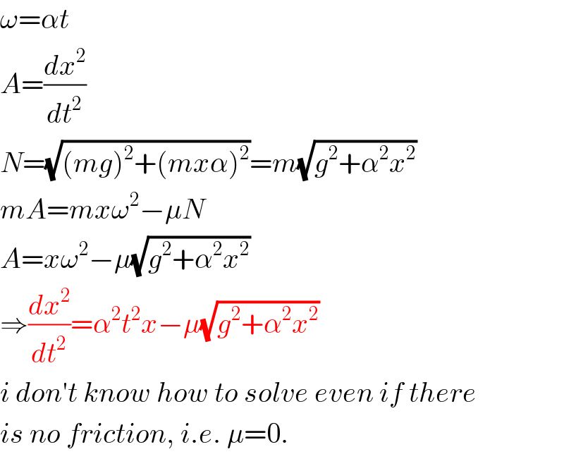 ω=αt  A=(dx^2 /dt^2 )  N=(√((mg)^2 +(mxα)^2 ))=m(√(g^2 +α^2 x^2 ))  mA=mxω^2 −μN  A=xω^2 −μ(√(g^2 +α^2 x^2 ))  ⇒(dx^2 /dt^2 )=α^2 t^2 x−μ(√(g^2 +α^2 x^2 ))  i don′t know how to solve even if there  is no friction, i.e. μ=0.  