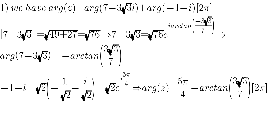 1) we have arg(z)=arg(7−3(√3)i)+arg(−1−i)[2π]  ∣7−3(√3)∣ =(√(49+27))=(√(76)) ⇒7−3(√3)=(√(76))e^(iarctan(((−3(√3))/7)))  ⇒  arg(7−3(√3)) =−arctan(((3(√3))/7))  −1−i =(√2)(−(1/(√2))−(i/(√2))) =(√2)e^(i((5π)/4))  ⇒arg(z)=((5π)/4) −arctan(((3(√3))/7))[2π]    