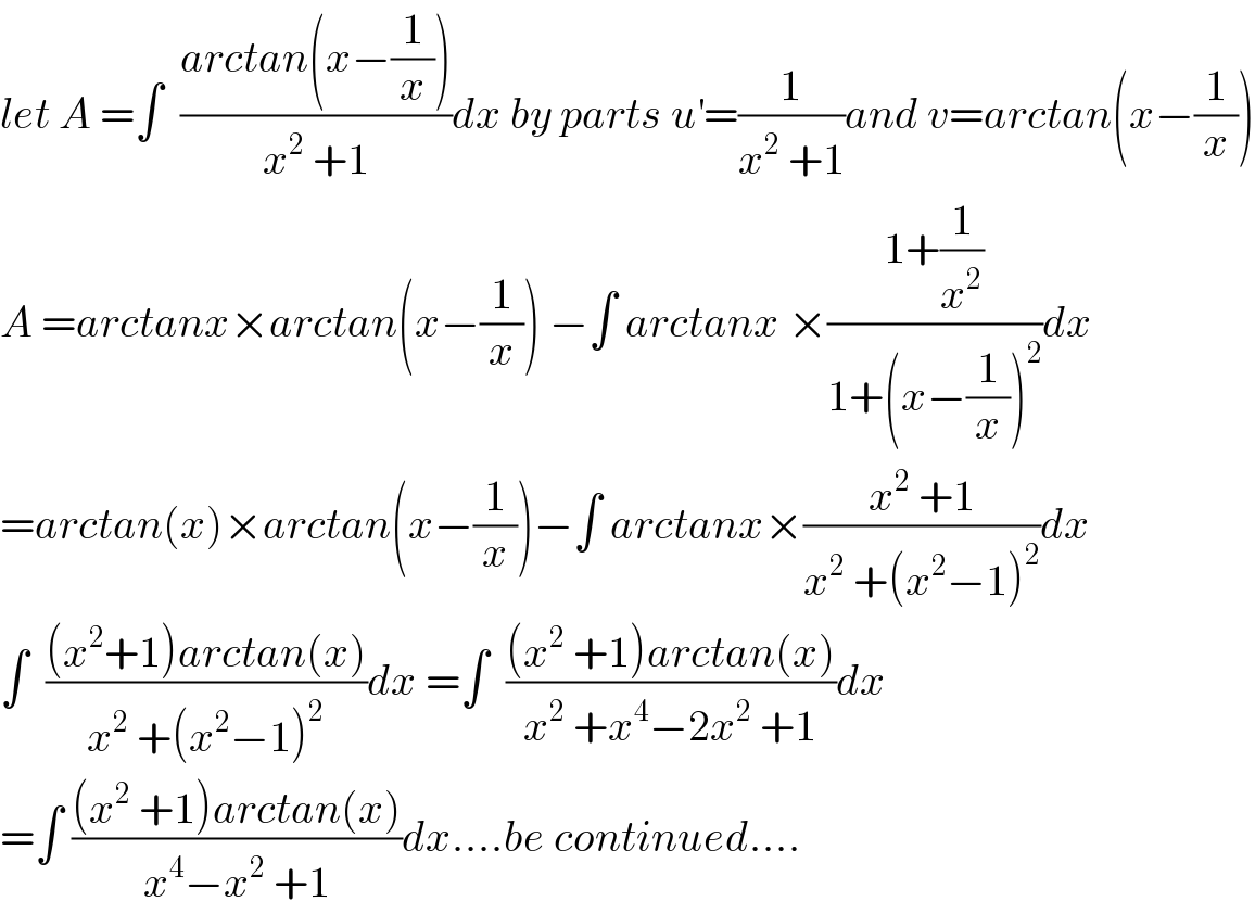 let A =∫  ((arctan(x−(1/x)))/(x^2  +1))dx by parts u^′ =(1/(x^2  +1))and v=arctan(x−(1/x))  A =arctanx×arctan(x−(1/x)) −∫ arctanx ×((1+(1/x^2 ))/(1+(x−(1/x))^2 ))dx  =arctan(x)×arctan(x−(1/x))−∫ arctanx×((x^2  +1)/(x^2  +(x^2 −1)^2 ))dx  ∫  (((x^2 +1)arctan(x))/(x^2  +(x^2 −1)^2 ))dx =∫  (((x^2  +1)arctan(x))/(x^2  +x^4 −2x^2  +1))dx  =∫ (((x^2  +1)arctan(x))/(x^4 −x^2  +1))dx....be continued....  