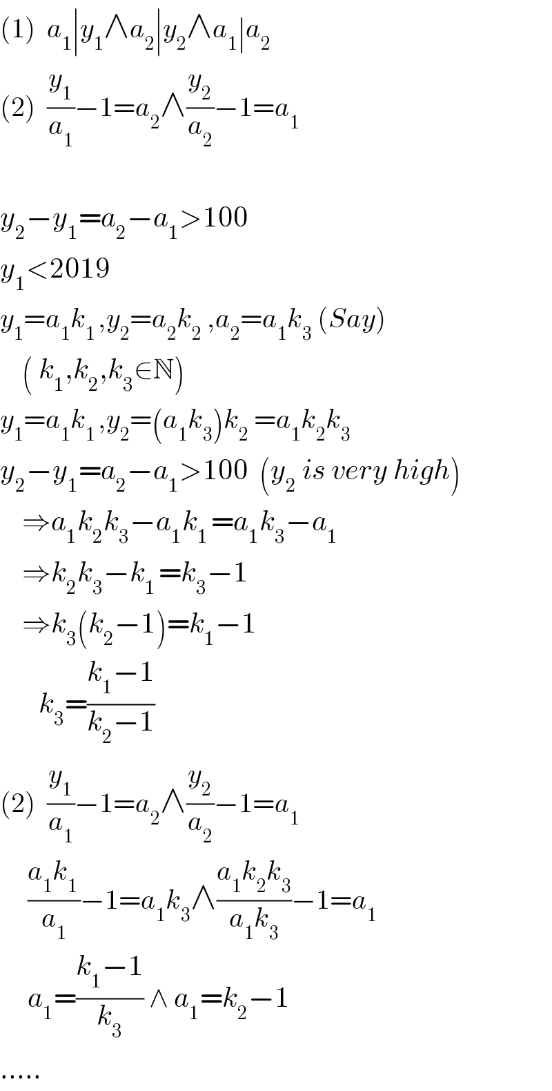(1)  a_1 ∣y_1 ∧a_2 ∣y_2 ∧a_1 ∣a_2   (2)  (y_1 /a_1 )−1=a_2 ∧(y_2 /a_2 )−1=a_1     y_2 −y_1 =a_2 −a_1 >100  y_1 <2019  y_1 =a_1 k_(1 ) ,y_2 =a_2 k_2  ,a_2 =a_1 k_3  (Say)      ( k_1 ,k_2 ,k_3 ∈N)  y_1 =a_1 k_(1 ) ,y_2 =(a_1 k_3 )k_2  =a_1 k_2 k_3   y_2 −y_1 =a_2 −a_1 >100  (y_2  is very high)      ⇒a_1 k_2 k_3 −a_1 k_(1 ) =a_1 k_3 −a_1       ⇒k_2 k_3 −k_(1 ) =k_3 −1      ⇒k_3 (k_2 −1)=k_1 −1         k_3 =((k_1 −1)/(k_2 −1))  (2)  (y_1 /a_1 )−1=a_2 ∧(y_2 /a_2 )−1=a_1        ((a_1 k_(1 ) )/a_1 )−1=a_1 k_3 ∧((a_1 k_2 k_3 )/(a_1 k_3 ))−1=a_1        a_1 =((k_1 −1)/k_3 ) ∧ a_1 =k_2 −1  .....  