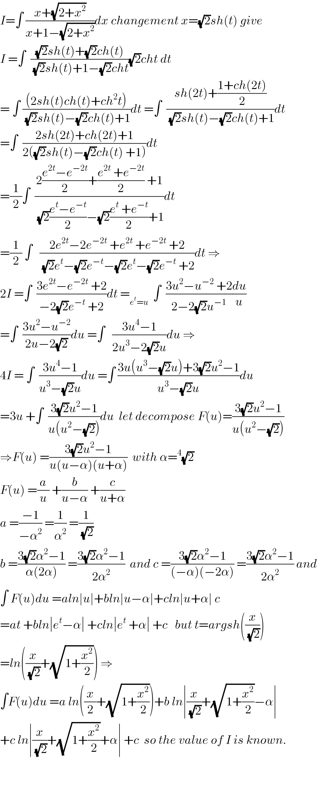 I=∫ ((x+(√(2+x^2 )))/(x+1−(√(2+x^2 ))))dx changement x=(√2)sh(t) give  I =∫  (((√2)sh(t)+(√2)ch(t))/((√2)sh(t)+1−(√2)cht))(√2)cht dt  = ∫ (((2sh(t)ch(t)+ch^2 t))/((√2)sh(t)−(√2)ch(t)+1))dt =∫  ((sh(2t)+((1+ch(2t))/2))/((√2)sh(t)−(√2)ch(t)+1))dt  =∫  ((2sh(2t)+ch(2t)+1)/(2((√2)sh(t)−(√2)ch(t) +1)))dt  =(1/2)∫  ((2((e^(2t) −e^(−2t) )/2)+((e^(2t)  +e^(−2t) )/2) +1)/((√2)((e^t −e^(−t) )/2)−(√2)((e^t  +e^(−t) )/2)+1))dt  =(1/2) ∫   ((2e^(2t) −2e^(−2t)  +e^(2t)  +e^(−2t)  +2)/((√2)e^t −(√2)e^(−t) −(√2)e^t −(√2)e^(−t)  +2))dt ⇒  2I =∫  ((3e^(2t) −e^(−2t)  +2)/(−2(√2)e^(−t)  +2))dt =_(e^t =u)   ∫  ((3u^2 −u^(−2)  +2)/(2−2(√2)u^(−1) ))(du/u)  =∫  ((3u^2 −u^(−2) )/(2u−2(√2)))du =∫   ((3u^4 −1)/(2u^3 −2(√2)u))du ⇒  4I = ∫  ((3u^4 −1)/(u^3 −(√2)u))du =∫ ((3u(u^3 −(√2)u)+3(√2)u^2 −1)/(u^3 −(√2)u))du  =3u +∫  ((3(√2)u^2 −1)/(u(u^2 −(√2))))du  let decompose F(u)=((3(√2)u^2 −1)/(u(u^2 −(√2))))  ⇒F(u) =((3(√2)u^2 −1)/(u(u−α)(u+α)))  with α=^4 (√2)  F(u) =(a/u) +(b/(u−α)) +(c/(u+α))  a =((−1)/(−α^2 )) =(1/α^2 ) =(1/(√2))  b =((3(√2)α^2 −1)/(α(2α))) =((3(√2)α^2 −1)/(2α^2 ))  and c =((3(√2)α^2 −1)/((−α)(−2α))) =((3(√2)α^2 −1)/(2α^2 )) and  ∫ F(u)du =aln∣u∣+bln∣u−α∣+cln∣u+α∣ c  =at +bln∣e^t −α∣ +cln∣e^t  +α∣ +c   but t=argsh((x/(√2)))  =ln((x/(√2))+(√(1+(x^2 /2)))) ⇒  ∫F(u)du =a ln((x/2)+(√(1+(x^2 /2))))+b ln∣(x/(√2))+(√(1+(x^2 /2)))−α∣  +c ln∣(x/(√2))+(√(1+(x^2 /2)))+α∣ +c  so the value of I is known.      