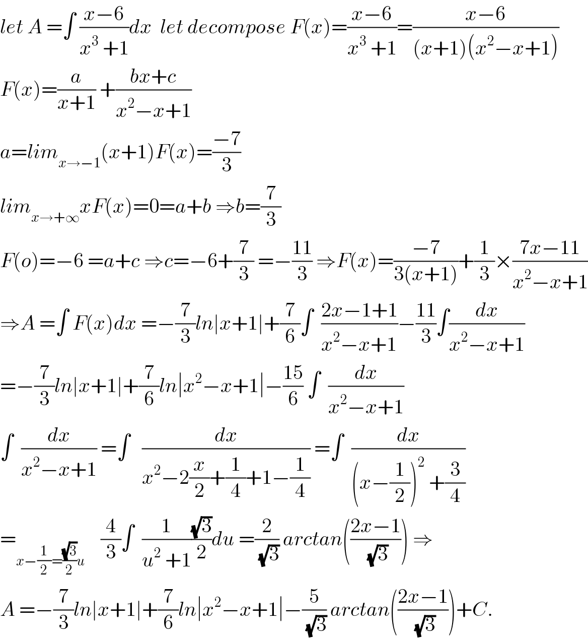let A =∫ ((x−6)/(x^3  +1))dx  let decompose F(x)=((x−6)/(x^3  +1))=((x−6)/((x+1)(x^2 −x+1)))  F(x)=(a/(x+1)) +((bx+c)/(x^2 −x+1))  a=lim_(x→−1) (x+1)F(x)=((−7)/3)  lim_(x→+∞) xF(x)=0=a+b ⇒b=(7/3)  F(o)=−6 =a+c ⇒c=−6+(7/3) =−((11)/3) ⇒F(x)=((−7)/(3(x+1)))+(1/3)×((7x−11)/(x^2 −x+1))  ⇒A =∫ F(x)dx =−(7/3)ln∣x+1∣+(7/6)∫  ((2x−1+1)/(x^2 −x+1))−((11)/3)∫(dx/(x^2 −x+1))  =−(7/3)ln∣x+1∣+(7/6)ln∣x^2 −x+1∣−((15)/6) ∫  (dx/(x^2 −x+1))  ∫  (dx/(x^2 −x+1)) =∫   (dx/(x^2 −2(x/2)+(1/4)+1−(1/4))) =∫  (dx/((x−(1/2))^2  +(3/4)))  =_(x−(1/2)=((√3)/2)u)     (4/3)∫  (1/(u^2  +1))((√3)/2)du =(2/(√3)) arctan(((2x−1)/(√3))) ⇒  A =−(7/3)ln∣x+1∣+(7/6)ln∣x^2 −x+1∣−(5/(√3)) arctan(((2x−1)/(√3)))+C.  