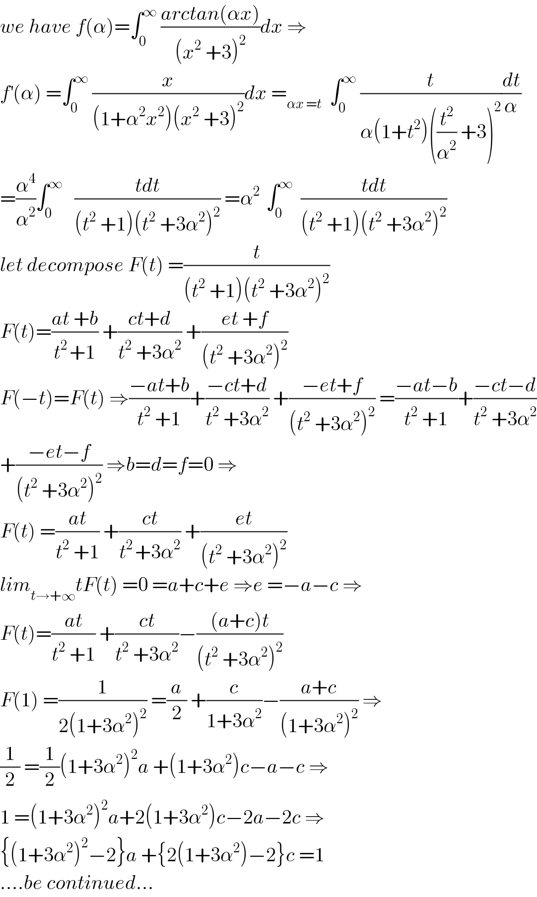 we have f(α)=∫_0 ^∞  ((arctan(αx))/((x^2  +3)^2 ))dx ⇒  f^′ (α) =∫_0 ^∞  (x/((1+α^2 x^2 )(x^2  +3)^2 ))dx =_(αx =t)   ∫_0 ^∞  (t/(α(1+t^2 )((t^2 /α^2 ) +3)^2 ))(dt/α)  =(α^4 /α^2 )∫_0 ^∞    ((tdt)/((t^2  +1)(t^2  +3α^2 )^2 )) =α^(2 )  ∫_0 ^∞   ((tdt)/((t^2  +1)(t^2  +3α^2 )^2 ))  let decompose F(t) =(t/((t^2  +1)(t^2  +3α^2 )^2 ))  F(t)=((at +b)/(t^(2 ) +1)) +((ct+d)/(t^2  +3α^2 )) +((et +f)/((t^2  +3α^2 )^2 ))  F(−t)=F(t) ⇒((−at+b)/(t^2  +1))+((−ct+d)/(t^2  +3α^2 )) +((−et+f)/((t^2  +3α^2 )^2 )) =((−at−b)/(t^2  +1))+((−ct−d)/(t^2  +3α^2 ))  +((−et−f)/((t^2  +3α^2 )^2 )) ⇒b=d=f=0 ⇒  F(t) =((at)/(t^2  +1)) +((ct)/(t^(2 ) +3α^2 )) +((et)/((t^2  +3α^2 )^2 ))  lim_(t→+∞) tF(t) =0 =a+c+e ⇒e =−a−c ⇒  F(t)=((at)/(t^2  +1)) +((ct)/(t^2  +3α^2 ))−(((a+c)t)/((t^2  +3α^2 )^2 ))  F(1) =(1/(2(1+3α^2 )^2 )) =(a/2) +(c/(1+3α^2 ))−((a+c)/((1+3α^2 )^2 )) ⇒  (1/2) =(1/2)(1+3α^2 )^2 a +(1+3α^2 )c−a−c ⇒  1 =(1+3α^2 )^2 a+2(1+3α^2 )c−2a−2c ⇒  {(1+3α^2 )^2 −2}a +{2(1+3α^2 )−2}c =1  ....be continued...  