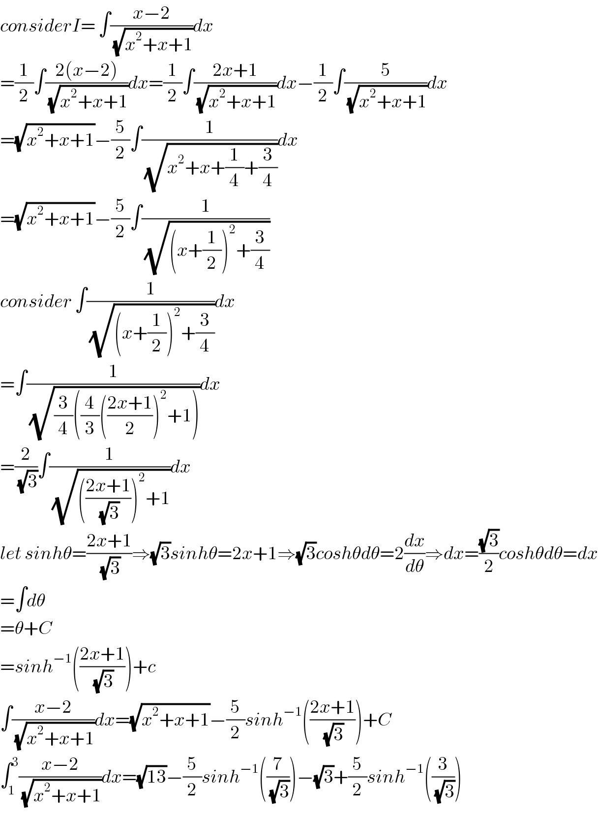 considerI= ∫((x−2)/(√(x^2 +x+1)))dx  =(1/2)∫((2(x−2))/(√(x^2 +x+1)))dx=(1/2)∫((2x+1)/(√(x^2 +x+1)))dx−(1/2)∫(5/(√(x^2 +x+1)))dx  =(√(x^2 +x+1))−(5/2)∫(1/(√(x^2 +x+(1/4)+(3/4))))dx  =(√(x^2 +x+1))−(5/2)∫(1/(√((x+(1/2))^2 +(3/4))))  consider ∫(1/(√((x+(1/2))^2 +(3/4))))dx  =∫(1/(√((3/4)((4/3)(((2x+1)/2))^2 +1))))dx  =(2/(√3))∫(1/(√((((2x+1)/(√3)))^2 +1)))dx  let sinhθ=((2x+1)/(√3))⇒(√3)sinhθ=2x+1⇒(√3)coshθdθ=2(dx/dθ)⇒dx=((√3)/2)coshθdθ=dx  =∫dθ  =θ+C  =sinh^(−1) (((2x+1)/(√3)))+c  ∫((x−2)/(√(x^2 +x+1)))dx=(√(x^2 +x+1))−(5/2)sinh^(−1) (((2x+1)/(√3)))+C  ∫_1 ^3 ((x−2)/(√(x^2 +x+1)))dx=(√(13))−(5/2)sinh^(−1) ((7/(√3)))−(√3)+(5/2)sinh^(−1) ((3/(√3)))  