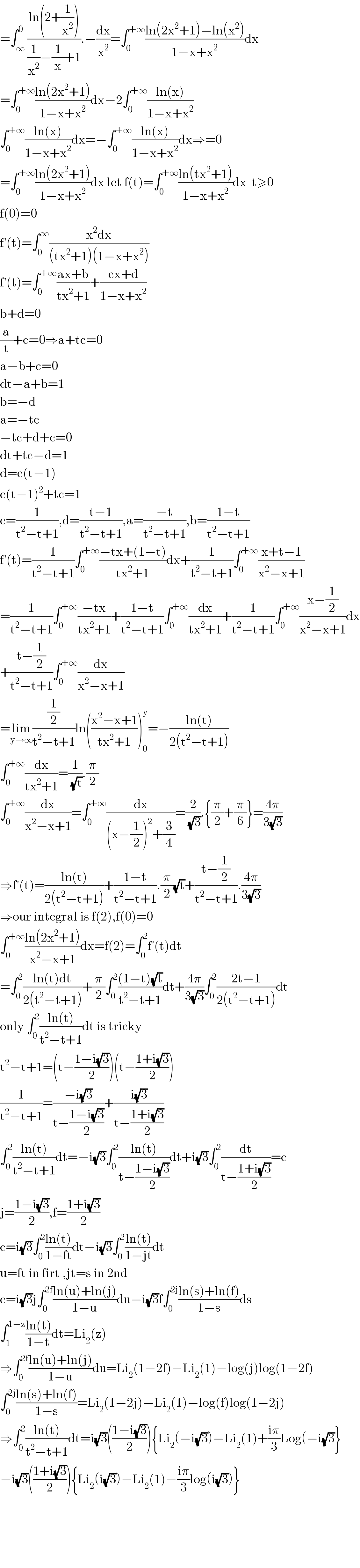 =∫_∞ ^0 ((ln(2+(1/x^2 )))/((1/x^2 )−(1/x)+1)).−(dx/x^2 )=∫_0 ^(+∞) ((ln(2x^2 +1)−ln(x^2 ))/(1−x+x^2 ))dx  =∫_0 ^(+∞) ((ln(2x^2 +1))/(1−x+x^2 ))dx−2∫_0 ^(+∞) ((ln(x))/(1−x+x^2 ))  ∫_0 ^(+∞) ((ln(x))/(1−x+x^2 ))dx=−∫_0 ^(+∞) ((ln(x))/(1−x+x^2 ))dx⇒=0  =∫_0 ^(+∞) ((ln(2x^2 +1))/(1−x+x^2 ))dx let f(t)=∫_0 ^(+∞) ((ln(tx^2 +1))/(1−x+x^2 ))dx  t≥0  f(0)=0  f′(t)=∫_0 ^∞ ((x^2 dx)/((tx^2 +1)(1−x+x^2 )))   f′(t)=∫_0 ^(+∞) ((ax+b)/(tx^2 +1))+((cx+d)/(1−x+x^2 ))  b+d=0  (a/t)+c=0⇒a+tc=0  a−b+c=0  dt−a+b=1  b=−d  a=−tc  −tc+d+c=0  dt+tc−d=1  d=c(t−1)  c(t−1)^2 +tc=1  c=(1/(t^2 −t+1)),d=((t−1)/(t^2 −t+1)),a=((−t)/(t^2 −t+1)),b=((1−t)/(t^2 −t+1))  f′(t)=(1/(t^2 −t+1))∫_0 ^(+∞) ((−tx+(1−t))/(tx^2 +1))dx+(1/(t^2 −t+1))∫_0 ^(+∞) ((x+t−1)/(x^2 −x+1))  =(1/(t^2 −t+1))∫_0 ^(+∞) ((−tx)/(tx^2 +1))+((1−t)/(t^2 −t+1))∫_0 ^(+∞) (dx/(tx^2 +1))+(1/(t^2 −t+1))∫_0 ^(+∞) ((x−(1/2))/(x^2 −x+1))dx  +((t−(1/2))/(t^2 −t+1))∫_0 ^(+∞) (dx/(x^2 −x+1))  =lim_(y→∞) ((1/2)/(t^2 −t+1))ln(((x^2 −x+1)/(tx^2 +1)))_0 ^y =−((ln(t))/(2(t^2 −t+1)))  ∫_0 ^(+∞) (dx/(tx^2 +1))=(1/(√t)).(π/2)  ∫_0 ^(+∞) (dx/(x^2 −x+1))=∫_0 ^(+∞) (dx/((x−(1/2))^2 +(3/4)))=(2/(√3)).{(π/2)+(π/6)}=((4π)/(3(√3)))  ⇒f′(t)=((ln(t))/(2(t^2 −t+1)))+((1−t)/(t^2 −t+1)).(π/2)(√t)+((t−(1/2))/(t^2 −t+1)).((4π)/(3(√3)))  ⇒our integral is f(2),f(0)=0  ∫_0 ^(+∞) ((ln(2x^2 +1))/(x^2 −x+1))dx=f(2)=∫_0 ^2 f′(t)dt  =∫_0 ^2 ((ln(t)dt)/(2(t^2 −t+1)))+(π/2)∫_0 ^2 (((1−t)(√t))/(t^2 −t+1))dt+((4π)/(3(√3)))∫_0 ^2 ((2t−1)/(2(t^2 −t+1)))dt  only ∫_0 ^2 ((ln(t))/(t^2 −t+1))dt is tricky  t^2 −t+1=(t−((1−i(√3))/2))(t−((1+i(√3))/2))  (1/(t^2 −t+1))=((−i(√3))/(t−((1−i(√3))/2)))+((i(√3))/(t−((1+i(√3))/2)))  ∫_0 ^2 ((ln(t))/(t^2 −t+1))dt=−i(√3)∫_0 ^2 ((ln(t))/(t−((1−i(√3))/2)))dt+i(√3)∫_0 ^2 (dt/(t−((1+i(√3))/2)))=c  j=((1−i(√3))/2),f=((1+i(√3))/2)  c=i(√3)∫_0 ^2 ((ln(t))/(1−ft))dt−i(√3)∫_0 ^2 ((ln(t))/(1−jt))dt  u=ft in firt ,jt=s in 2nd  c=i(√3)j∫_0 ^(2f) ((ln(u)+ln(j))/(1−u))du−i(√3)f∫_0 ^(2j) ((ln(s)+ln(f))/(1−s))ds  ∫_1 ^(1−z) ((ln(t))/(1−t))dt=Li_2 (z)  ⇒∫_0 ^(2f) ((ln(u)+ln(j))/(1−u))du=Li_2 (1−2f)−Li_2 (1)−log(j)log(1−2f)  ∫_0 ^(2j) ((ln(s)+ln(f))/(1−s))=Li_2 (1−2j)−Li_2 (1)−log(f)log(1−2j)  ⇒∫_0 ^2 ((ln(t))/(t^2 −t+1))dt=i(√3)(((1−i(√3))/2)){Li_2 (−i(√3))−Li_2 (1)+((iπ)/3)Log(−i(√3)}  −i(√3)(((1+i(√3))/2)){Li_2 (i(√3))−Li_2 (1)−((iπ)/3)log(i(√3))}          