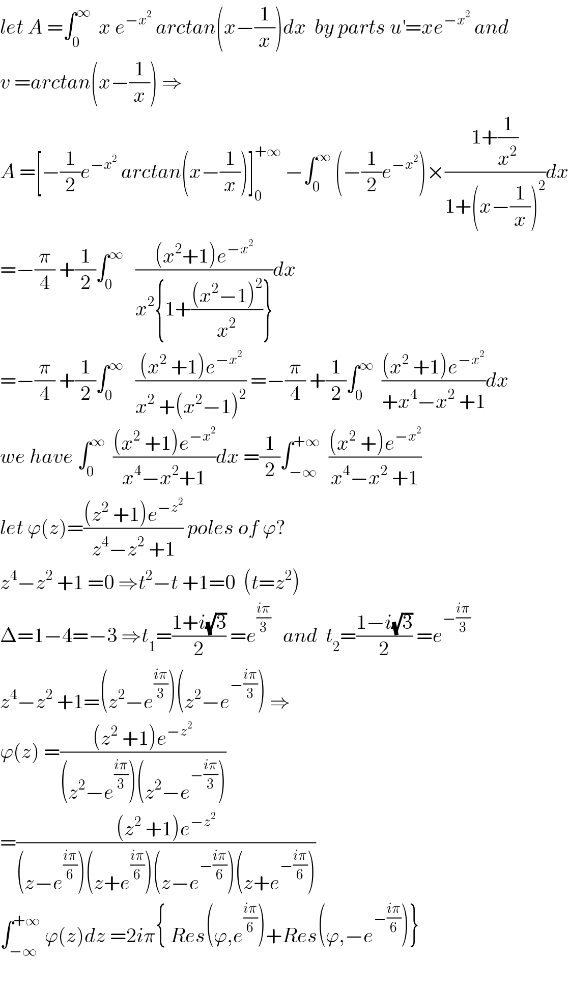 let A =∫_0 ^∞   x e^(−x^2 )  arctan(x−(1/x))dx  by parts u^′ =xe^(−x^2 )  and  v =arctan(x−(1/x)) ⇒  A =[−(1/2)e^(−x^2 )  arctan(x−(1/x))]_0 ^(+∞)  −∫_0 ^∞  (−(1/2)e^(−x^2 ) )×((1+(1/x^2 ))/(1+(x−(1/x))^2 ))dx  =−(π/4) +(1/2)∫_0 ^∞    (((x^2 +1)e^(−x^2 ) )/(x^2 {1+(((x^2 −1)^2 )/x^2 )}))dx  =−(π/4) +(1/2)∫_0 ^∞    (((x^2  +1)e^(−x^2 ) )/(x^2  +(x^2 −1)^2 )) =−(π/4) +(1/2)∫_0 ^∞   (((x^2  +1)e^(−x^2 ) )/(+x^4 −x^2  +1))dx  we have ∫_0 ^∞   (((x^2  +1)e^(−x^2 ) )/(x^4 −x^2 +1))dx =(1/2)∫_(−∞) ^(+∞)   (((x^2  +)e^(−x^2 ) )/(x^4 −x^2  +1))  let ϕ(z)=(((z^2  +1)e^(−z^2 ) )/(z^4 −z^2  +1)) poles of ϕ?  z^4 −z^2  +1 =0 ⇒t^2 −t +1=0  (t=z^2 )  Δ=1−4=−3 ⇒t_1 =((1+i(√3))/2) =e^((iπ)/3)    and  t_2 =((1−i(√3))/2) =e^(−((iπ)/3))   z^4 −z^2  +1=(z^2 −e^((iπ)/3) )(z^2 −e^(−((iπ)/3)) ) ⇒  ϕ(z) =(((z^2  +1)e^(−z^2 ) )/((z^2 −e^((iπ)/3) )(z^2 −e^(−((iπ)/3)) )))  =(((z^2  +1)e^(−z^2 ) )/((z−e^((iπ)/6) )(z+e^((iπ)/6) )(z−e^(−((iπ)/6)) )(z+e^(−((iπ)/6)) )))  ∫_(−∞) ^(+∞)  ϕ(z)dz =2iπ{ Res(ϕ,e^((iπ)/6) )+Res(ϕ,−e^(−((iπ)/6)) )}    