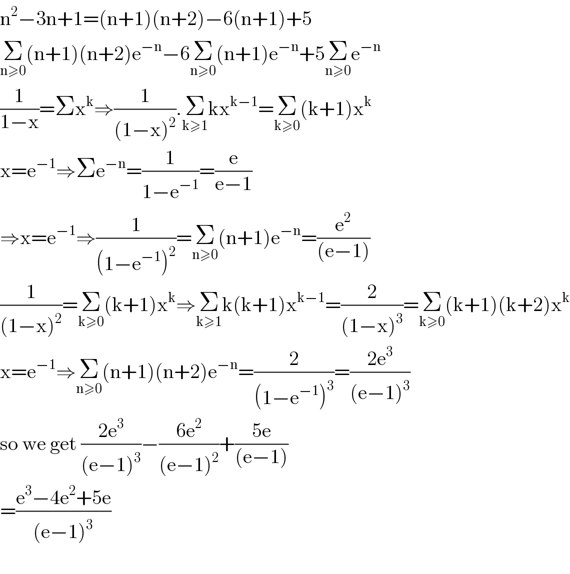 n^2 −3n+1=(n+1)(n+2)−6(n+1)+5  Σ_(n≥0) (n+1)(n+2)e^(−n) −6Σ_(n≥0) (n+1)e^(−n) +5Σ_(n≥0) e^(−n)   (1/(1−x))=Σx^k ⇒(1/((1−x)^2 )).Σ_(k≥1) kx^(k−1) =Σ_(k≥0) (k+1)x^k   x=e^(−1) ⇒Σe^(−n) =(1/(1−e^(−1) ))=(e/(e−1))  ⇒x=e^(−1) ⇒(1/((1−e^(−1) )^2 ))=Σ_(n≥0) (n+1)e^(−n) =(e^2 /((e−1)))  (1/((1−x)^2 ))=Σ_(k≥0) (k+1)x^k ⇒Σ_(k≥1) k(k+1)x^(k−1) =(2/((1−x)^3 ))=Σ_(k≥0) (k+1)(k+2)x^k   x=e^(−1) ⇒Σ_(n≥0) (n+1)(n+2)e^(−n) =(2/((1−e^(−1) )^3 ))=((2e^3 )/((e−1)^3 ))  so we get ((2e^3 )/((e−1)^3 ))−((6e^2 )/((e−1)^2 ))+((5e)/((e−1)))  =((e^3 −4e^2 +5e)/((e−1)^3 ))    