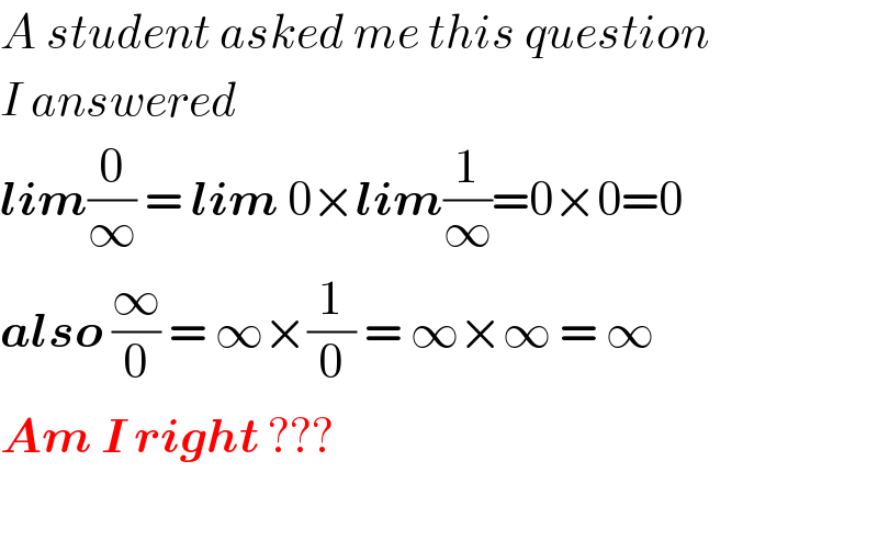 A student asked me this question  I answered  lim(0/∞) = lim 0×lim(1/∞)=0×0=0  also (∞/0) = ∞×(1/0) = ∞×∞ = ∞  Am I right ???    