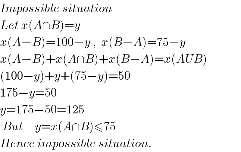 Impossible situation  Let x(A∩B)=y  x(A−B)=100−y ,  x(B−A)=75−y  x(A−B)+x(A∩B)+x(B−A)=x(AUB)  (100−y)+y+(75−y)=50  175−y=50  y=175−50=125   But     y=x(A∩B)≤75  Hence impossible situation.  