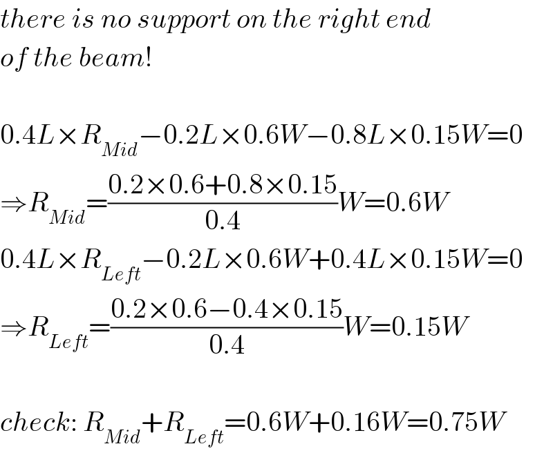 there is no support on the right end  of the beam!    0.4L×R_(Mid) −0.2L×0.6W−0.8L×0.15W=0  ⇒R_(Mid) =((0.2×0.6+0.8×0.15)/(0.4))W=0.6W  0.4L×R_(Left) −0.2L×0.6W+0.4L×0.15W=0  ⇒R_(Left) =((0.2×0.6−0.4×0.15)/(0.4))W=0.15W    check: R_(Mid) +R_(Left) =0.6W+0.16W=0.75W  