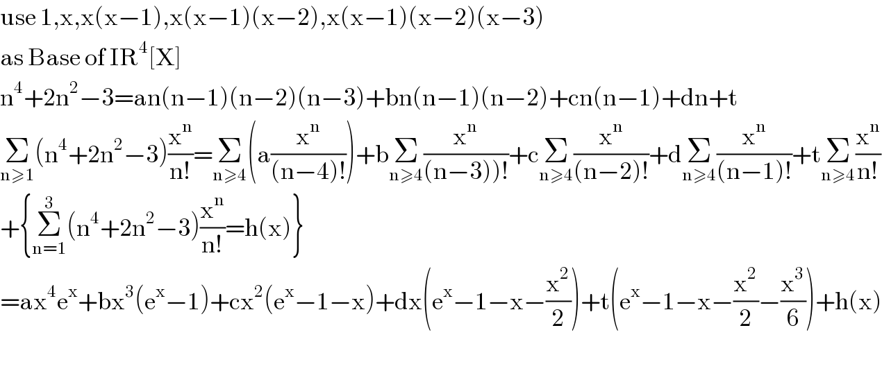 use 1,x,x(x−1),x(x−1)(x−2),x(x−1)(x−2)(x−3)  as Base of IR^4 [X]  n^4 +2n^2 −3=an(n−1)(n−2)(n−3)+bn(n−1)(n−2)+cn(n−1)+dn+t  Σ_(n≥1) (n^4 +2n^2 −3)(x^n /(n!))=Σ_(n≥4) (a(x^n /((n−4)!)))+bΣ_(n≥4) (x^n /((n−3))!))+cΣ_(n≥4) (x^n /((n−2)!))+dΣ_(n≥4) (x^n /((n−1)!))+tΣ_(n≥4) (x^n /(n!))  +{Σ_(n=1) ^3 (n^4 +2n^2 −3)(x^n /(n!))=h(x)}  =ax^4 e^x +bx^3 (e^x −1)+cx^2 (e^x −1−x)+dx(e^x −1−x−(x^2 /2))+t(e^x −1−x−(x^2 /2)−(x^3 /6))+h(x)    