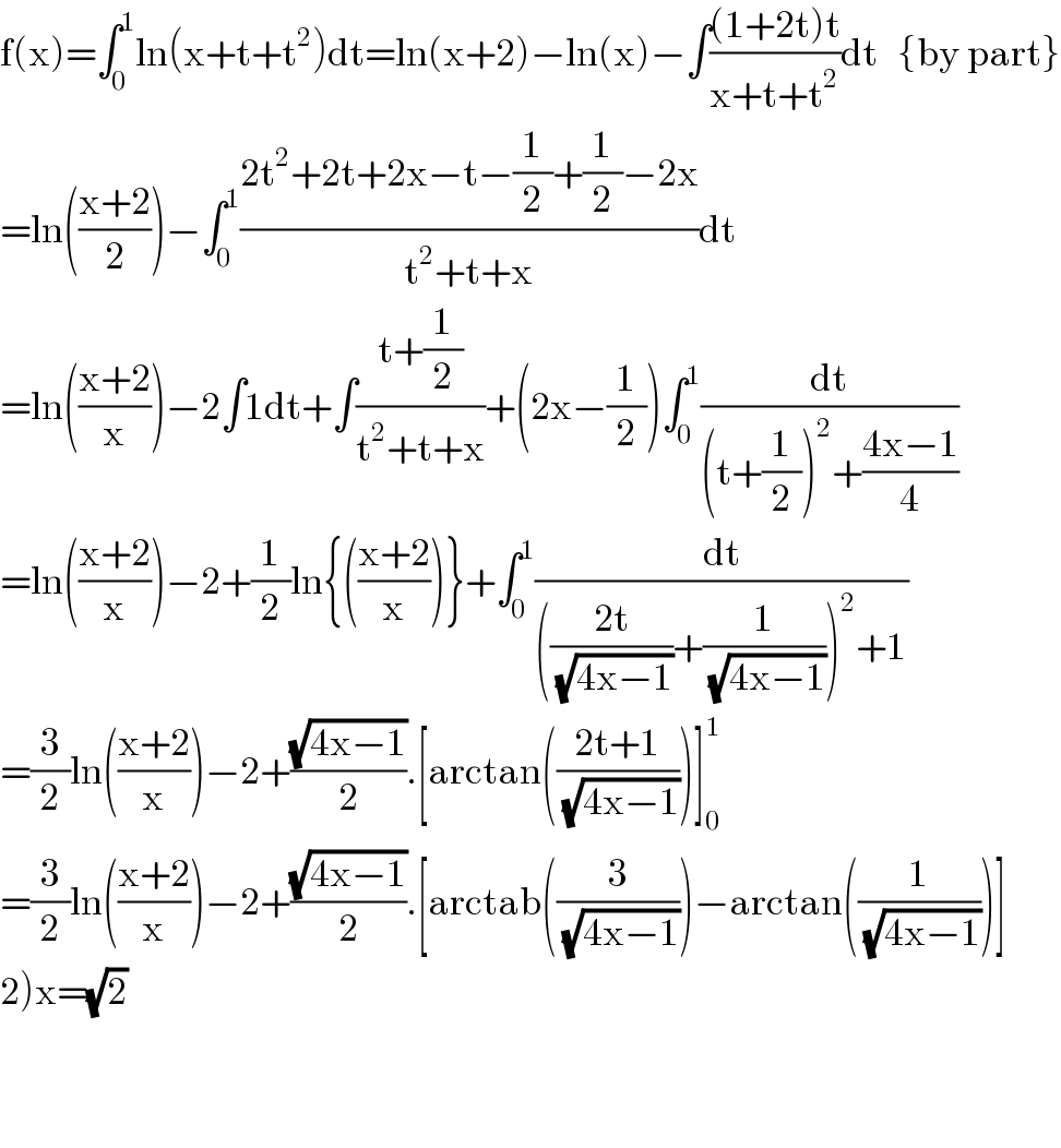 f(x)=∫_0 ^1 ln(x+t+t^2 )dt=ln(x+2)−ln(x)−∫(((1+2t)t)/(x+t+t^2 ))dt   {by part}  =ln(((x+2)/2))−∫_0 ^1 ((2t^2 +2t+2x−t−(1/2)+(1/2)−2x)/(t^2 +t+x))dt  =ln(((x+2)/x))−2∫1dt+∫((t+(1/2))/(t^2 +t+x))+(2x−(1/2))∫_0 ^1 (dt/((t+(1/2))^2 +((4x−1)/4)))  =ln(((x+2)/x))−2+(1/2)ln{(((x+2)/x))}+∫_0 ^1 (dt/((((2t)/(√(4x−1)))+(1/(√(4x−1))))^2 +1))  =(3/2)ln(((x+2)/x))−2+((√(4x−1))/2).[arctan(((2t+1)/(√(4x−1))))]_0 ^1   =(3/2)ln(((x+2)/x))−2+((√(4x−1))/2).[arctab((3/(√(4x−1))))−arctan((1/(√(4x−1))))]  2)x=(√2)      