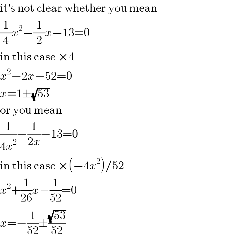 it′s not clear whether you mean  (1/4)x^2 −(1/2)x−13=0  in this case ×4  x^2 −2x−52=0  x=1±(√(53))  or you mean  (1/(4x^2 ))−(1/(2x))−13=0  in this case ×(−4x^2 )/52  x^2 +(1/(26))x−(1/(52))=0  x=−(1/(52))±((√(53))/(52))  