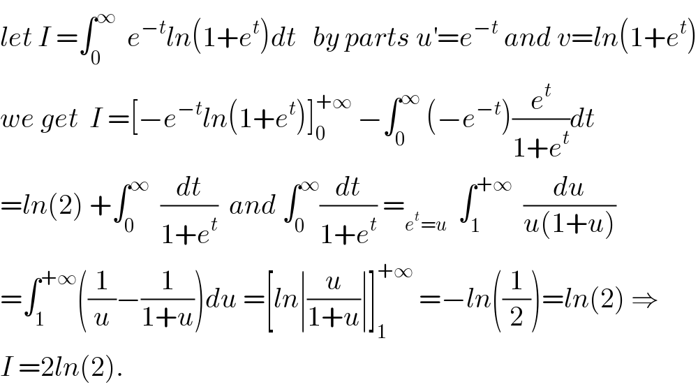 let I =∫_0 ^∞   e^(−t) ln(1+e^t )dt   by parts u^′ =e^(−t)  and v=ln(1+e^t )  we get  I =[−e^(−t) ln(1+e^t )]_0 ^(+∞)  −∫_0 ^∞  (−e^(−t) )(e^t /(1+e^t ))dt  =ln(2) +∫_0 ^∞   (dt/(1+e^t ))  and ∫_0 ^∞ (dt/(1+e^t )) =_(e^t =u)   ∫_1 ^(+∞)   (du/(u(1+u)))  =∫_1 ^(+∞) ((1/u)−(1/(1+u)))du =[ln∣(u/(1+u))∣]_1 ^(+∞)  =−ln((1/2))=ln(2) ⇒  I =2ln(2).  