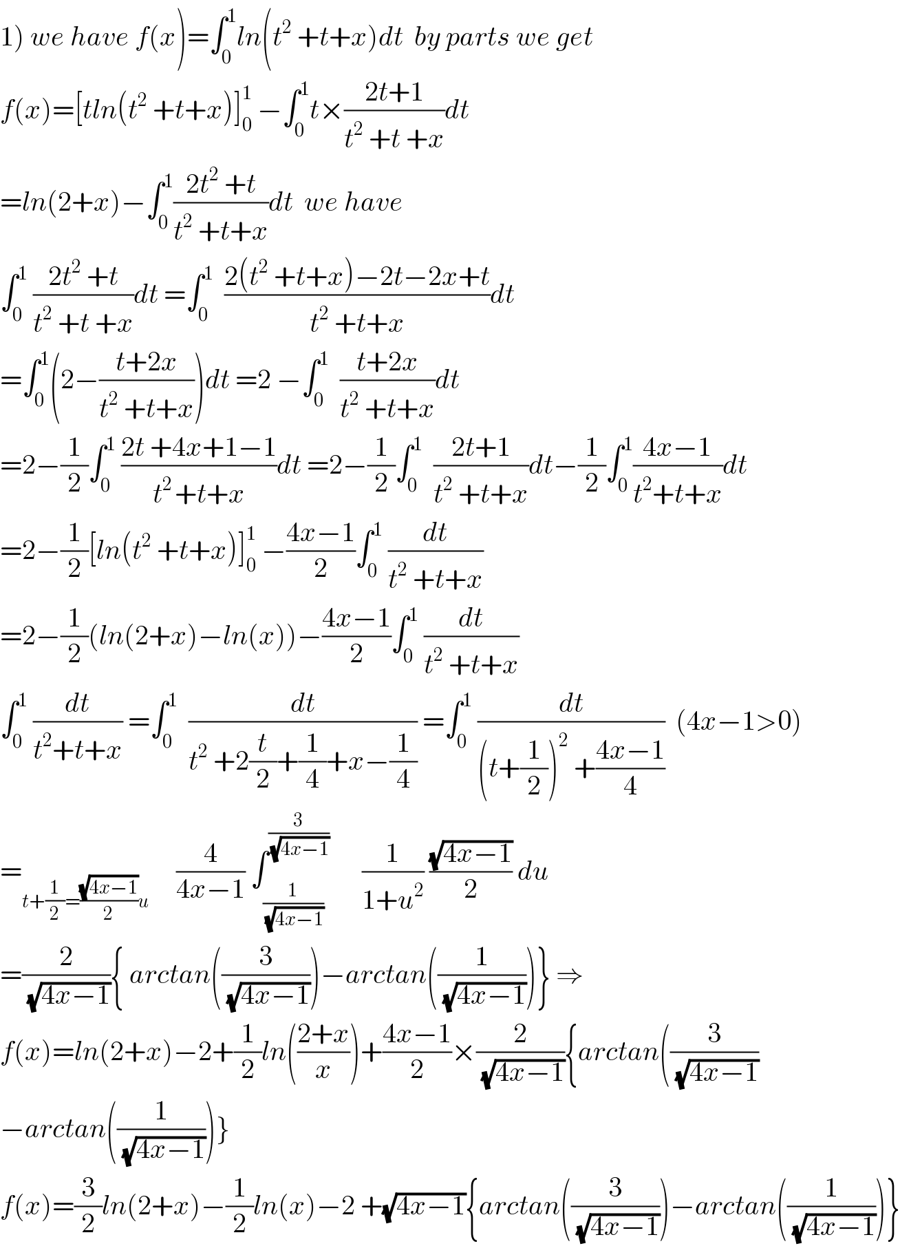 1) we have f(x)=∫_0 ^1 ln(t^2  +t+x)dt  by parts we get  f(x)=[tln(t^2  +t+x)]_0 ^1  −∫_0 ^1 t×((2t+1)/(t^2  +t +x))dt  =ln(2+x)−∫_0 ^1 ((2t^2  +t)/(t^2  +t+x))dt  we have  ∫_0 ^1  ((2t^2  +t)/(t^2  +t +x))dt =∫_0 ^1   ((2(t^2  +t+x)−2t−2x+t)/(t^2  +t+x))dt  =∫_0 ^1 (2−((t+2x)/(t^2  +t+x)))dt =2 −∫_0 ^1   ((t+2x)/(t^2  +t+x))dt  =2−(1/2)∫_0 ^1  ((2t +4x+1−1)/(t^(2 ) +t+x))dt =2−(1/2)∫_0 ^1   ((2t+1)/(t^2  +t+x))dt−(1/2)∫_0 ^1 ((4x−1)/(t^2 +t+x))dt  =2−(1/2)[ln(t^2  +t+x)]_0 ^1  −((4x−1)/2)∫_0 ^1  (dt/(t^2  +t+x))  =2−(1/2)(ln(2+x)−ln(x))−((4x−1)/2)∫_0 ^1  (dt/(t^2  +t+x))  ∫_0 ^1  (dt/(t^2 +t+x)) =∫_0 ^1   (dt/(t^2  +2(t/2)+(1/4)+x−(1/4))) =∫_0 ^1  (dt/((t+(1/2))^2  +((4x−1)/4)))  (4x−1>0)  =_(t+(1/2)=((√(4x−1))/2)u)      (4/(4x−1)) ∫_(1/(√(4x−1))) ^(3/(√(4x−1)))       (1/(1+u^2 )) ((√(4x−1))/2) du  =(2/(√(4x−1))){ arctan((3/(√(4x−1))))−arctan((1/(√(4x−1))))} ⇒  f(x)=ln(2+x)−2+(1/2)ln(((2+x)/x))+((4x−1)/2)×(2/(√(4x−1))){arctan((3/(√(4x−1)))  −arctan((1/(√(4x−1))))}  f(x)=(3/2)ln(2+x)−(1/2)ln(x)−2 +(√(4x−1)){arctan((3/(√(4x−1))))−arctan((1/(√(4x−1))))}  