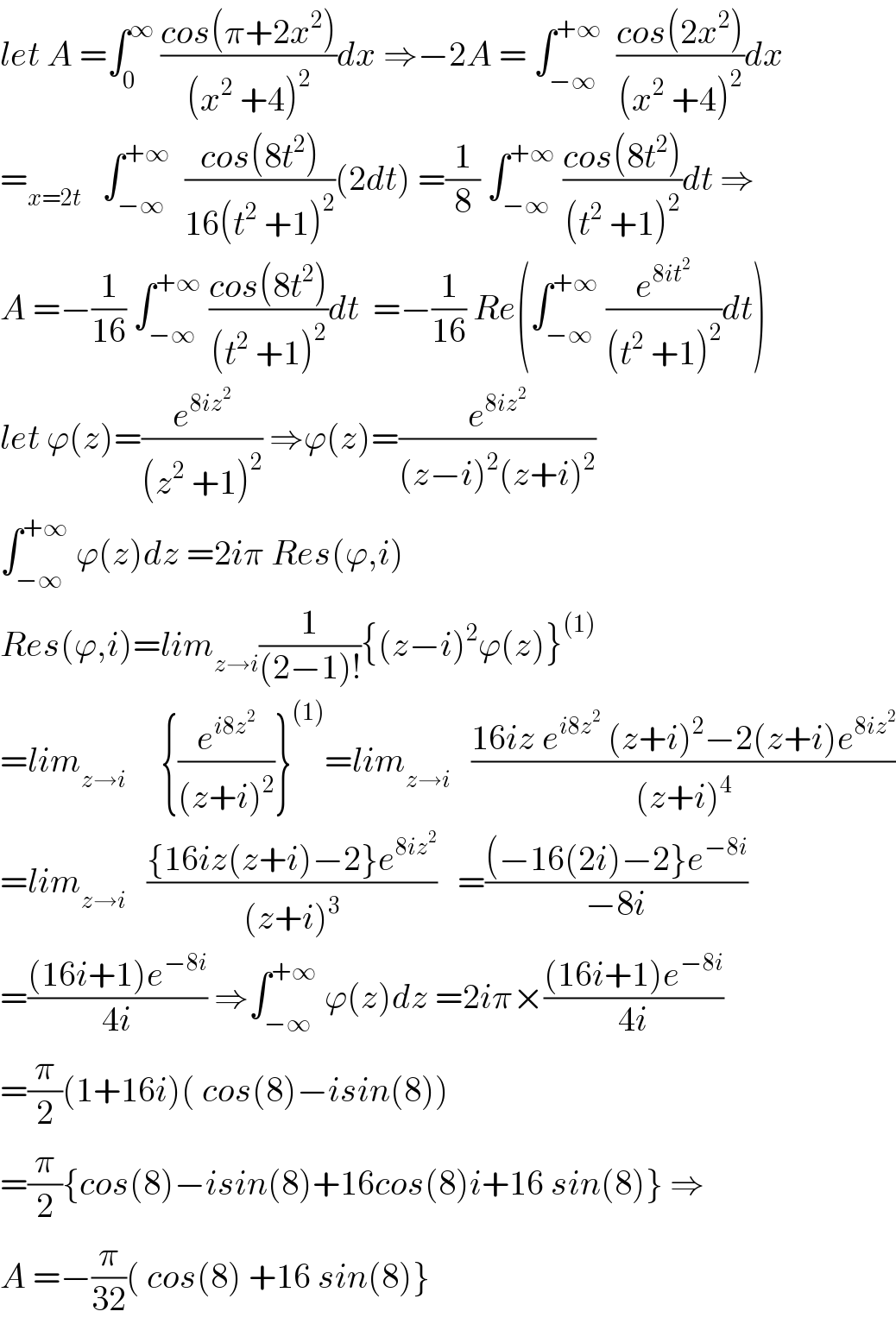let A =∫_0 ^∞  ((cos(π+2x^2 ))/((x^2  +4)^2 ))dx ⇒−2A = ∫_(−∞) ^(+∞)   ((cos(2x^2 ))/((x^2  +4)^2 ))dx  =_(x=2t)    ∫_(−∞) ^(+∞)   ((cos(8t^2 ))/(16(t^2  +1)^2 ))(2dt) =(1/8) ∫_(−∞) ^(+∞)  ((cos(8t^2 ))/((t^2  +1)^2 ))dt ⇒  A =−(1/(16)) ∫_(−∞) ^(+∞)  ((cos(8t^2 ))/((t^2  +1)^2 ))dt  =−(1/(16)) Re(∫_(−∞) ^(+∞)  (e^(8it^2 ) /((t^2  +1)^2 ))dt)  let ϕ(z)=(e^(8iz^2 ) /((z^2  +1)^2 )) ⇒ϕ(z)=(e^(8iz^2 ) /((z−i)^2 (z+i)^2 ))  ∫_(−∞) ^(+∞)  ϕ(z)dz =2iπ Res(ϕ,i)  Res(ϕ,i)=lim_(z→i) (1/((2−1)!)){(z−i)^2 ϕ(z)}^((1))   =lim_(z→i)      {(e^(i8z^2 ) /((z+i)^2 ))}^((1)) =lim_(z→i)    ((16iz e^(i8z^2 )  (z+i)^2 −2(z+i)e^(8iz^2 ) )/((z+i)^4 ))  =lim_(z→i)    (({16iz(z+i)−2}e^(8iz^2 ) )/((z+i)^3 ))   =(((−16(2i)−2}e^(−8i) )/(−8i))  =(((16i+1)e^(−8i) )/(4i)) ⇒∫_(−∞) ^(+∞)  ϕ(z)dz =2iπ×(((16i+1)e^(−8i) )/(4i))  =(π/2)(1+16i)( cos(8)−isin(8))  =(π/2){cos(8)−isin(8)+16cos(8)i+16 sin(8)} ⇒  A =−(π/(32))( cos(8) +16 sin(8)}  