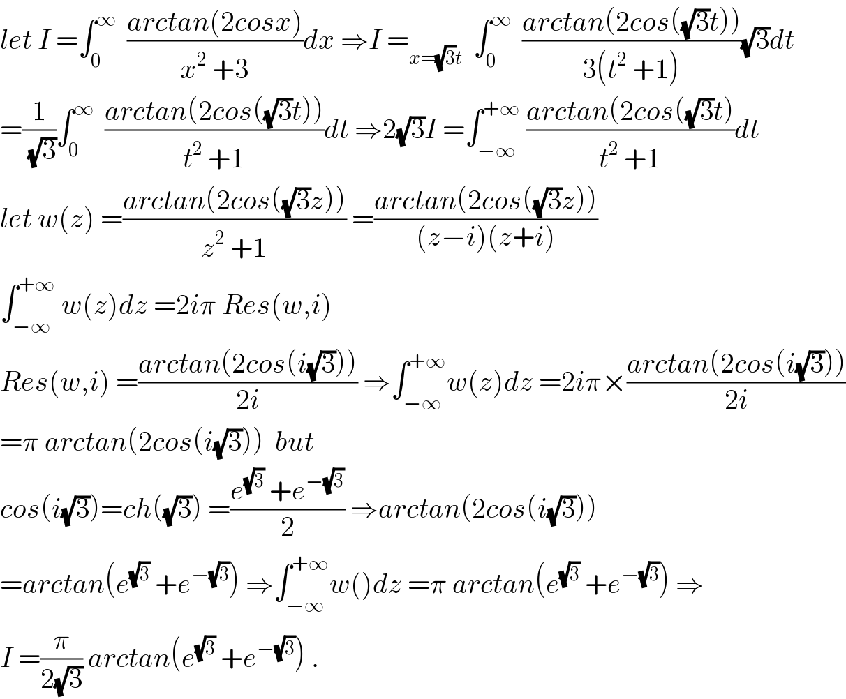 let I =∫_0 ^∞   ((arctan(2cosx))/(x^2  +3))dx ⇒I =_(x=(√3)t)   ∫_0 ^∞   ((arctan(2cos((√3)t)))/(3(t^2  +1)))(√3)dt  =(1/(√3))∫_0 ^∞   ((arctan(2cos((√3)t)))/(t^2  +1))dt ⇒2(√3)I =∫_(−∞) ^(+∞)  ((arctan(2cos((√3)t))/(t^2  +1))dt  let w(z) =((arctan(2cos((√3)z)))/(z^2  +1)) =((arctan(2cos((√3)z)))/((z−i)(z+i)))  ∫_(−∞) ^(+∞)  w(z)dz =2iπ Res(w,i)  Res(w,i) =((arctan(2cos(i(√3))))/(2i)) ⇒∫_(−∞) ^(+∞) w(z)dz =2iπ×((arctan(2cos(i(√3))))/(2i))  =π arctan(2cos(i(√3)))  but  cos(i(√3))=ch((√3)) =((e^(√3)  +e^(−(√3)) )/2) ⇒arctan(2cos(i(√3)))  =arctan(e^(√3)  +e^(−(√3)) ) ⇒∫_(−∞) ^(+∞) w()dz =π arctan(e^(√3)  +e^(−(√3)) ) ⇒  I =(π/(2(√3))) arctan(e^(√3)  +e^(−(√3)) ) .  