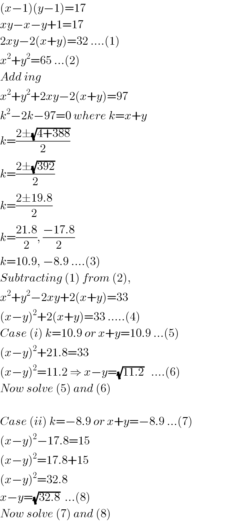 (x−1)(y−1)=17  xy−x−y+1=17  2xy−2(x+y)=32 ....(1)  x^2 +y^2 =65 ...(2)  Add ing  x^2 +y^2 +2xy−2(x+y)=97  k^2 −2k−97=0 where k=x+y  k=((2±(√(4+388)))/2)  k=((2±(√(392)))/2)  k=((2±19.8)/2)  k=((21.8)/2), ((−17.8)/2)  k=10.9, −8.9 ....(3)  Subtracting (1) from (2),  x^2 +y^2 −2xy+2(x+y)=33  (x−y)^2 +2(x+y)=33 .....(4)  Case (i) k=10.9 or x+y=10.9 ...(5)  (x−y)^2 +21.8=33  (x−y)^2 =11.2 ⇒ x−y=(√(11.2))   ....(6)  Now solve (5) and (6)    Case (ii) k=−8.9 or x+y=−8.9 ...(7)  (x−y)^2 −17.8=15  (x−y)^2 =17.8+15  (x−y)^2 =32.8  x−y=(√(32.8))  ...(8)  Now solve (7) and (8)  