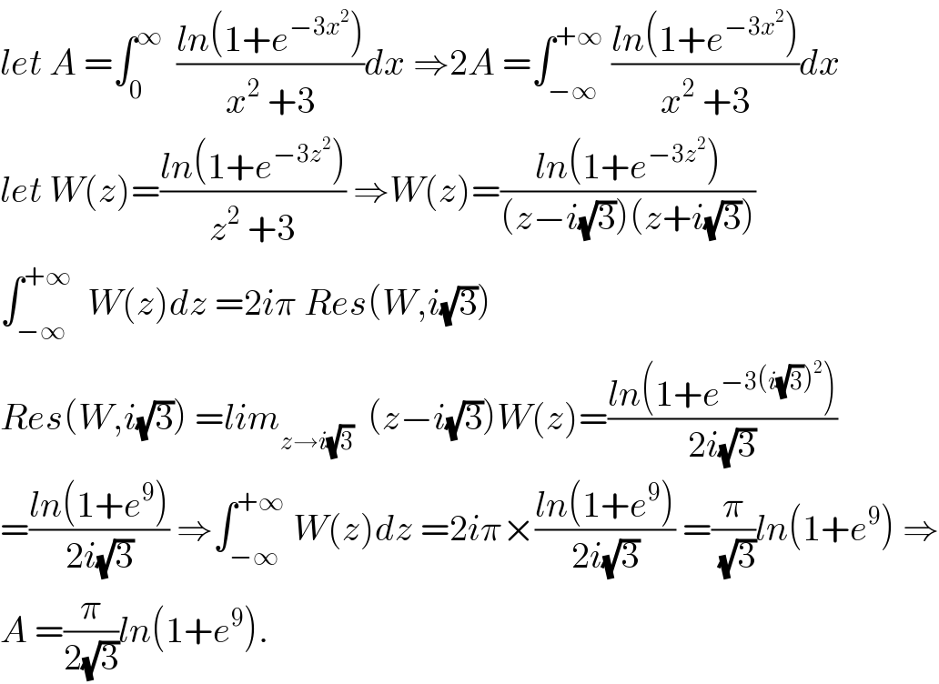 let A =∫_0 ^∞   ((ln(1+e^(−3x^2 ) ))/(x^2  +3))dx ⇒2A =∫_(−∞) ^(+∞)  ((ln(1+e^(−3x^2 ) ))/(x^2  +3))dx  let W(z)=((ln(1+e^(−3z^2 ) ))/(z^2  +3)) ⇒W(z)=((ln(1+e^(−3z^2 ) ))/((z−i(√3))(z+i(√3))))  ∫_(−∞) ^(+∞)   W(z)dz =2iπ Res(W,i(√3))  Res(W,i(√3)) =lim_(z→i(√3))   (z−i(√3))W(z)=((ln(1+e^(−3(i(√3))^2 ) ))/(2i(√3)))  =((ln(1+e^9 ))/(2i(√3))) ⇒∫_(−∞) ^(+∞)  W(z)dz =2iπ×((ln(1+e^9 ))/(2i(√3))) =(π/(√3))ln(1+e^9 ) ⇒  A =(π/(2(√3)))ln(1+e^9 ).  