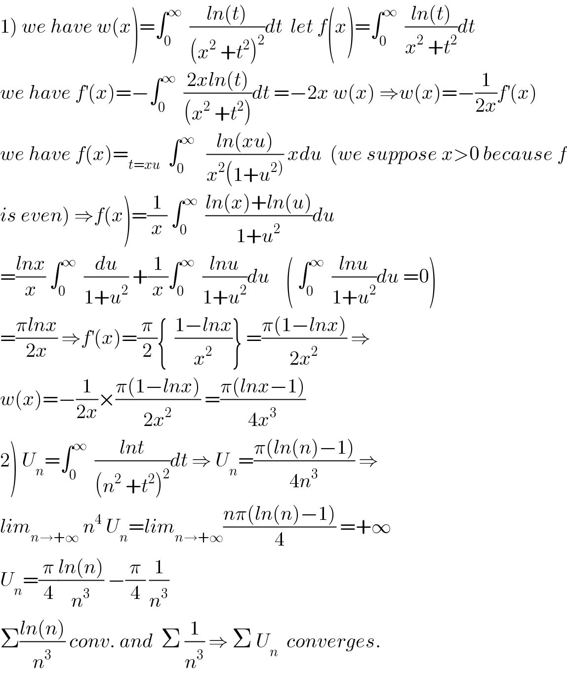 1) we have w(x)=∫_0 ^∞   ((ln(t))/((x^2  +t^2 )^2 ))dt  let f(x)=∫_0 ^∞   ((ln(t))/(x^2  +t^2 ))dt  we have f^′ (x)=−∫_0 ^∞   ((2xln(t))/((x^2  +t^2 )))dt =−2x w(x) ⇒w(x)=−(1/(2x))f^′ (x)  we have f(x)=_(t=xu)   ∫_0 ^∞    ((ln(xu))/(x^2 (1+u^(2)) )) xdu  (we suppose x>0 because f  is even) ⇒f(x)=(1/x) ∫_0 ^∞   ((ln(x)+ln(u))/(1+u^2 ))du  =((lnx)/x) ∫_0 ^∞   (du/(1+u^2 )) +(1/x)∫_0 ^∞   ((lnu)/(1+u^2 ))du    ( ∫_0 ^∞   ((lnu)/(1+u^2 ))du =0)  =((πlnx)/(2x)) ⇒f^′ (x)=(π/2){  ((1−lnx)/x^2 )} =((π(1−lnx))/(2x^2 )) ⇒  w(x)=−(1/(2x))×((π(1−lnx))/(2x^2 )) =((π(lnx−1))/(4x^3 ))  2) U_n =∫_0 ^∞   ((lnt)/((n^2  +t^2 )^2 ))dt ⇒ U_n =((π(ln(n)−1))/(4n^3 )) ⇒  lim_(n→+∞)  n^4  U_n =lim_(n→+∞) ((nπ(ln(n)−1))/4) =+∞  U_n =(π/4)((ln(n))/n^3 ) −(π/4) (1/n^3 )  Σ((ln(n))/n^3 ) conv. and  Σ (1/n^3 ) ⇒ Σ U_n   converges.  