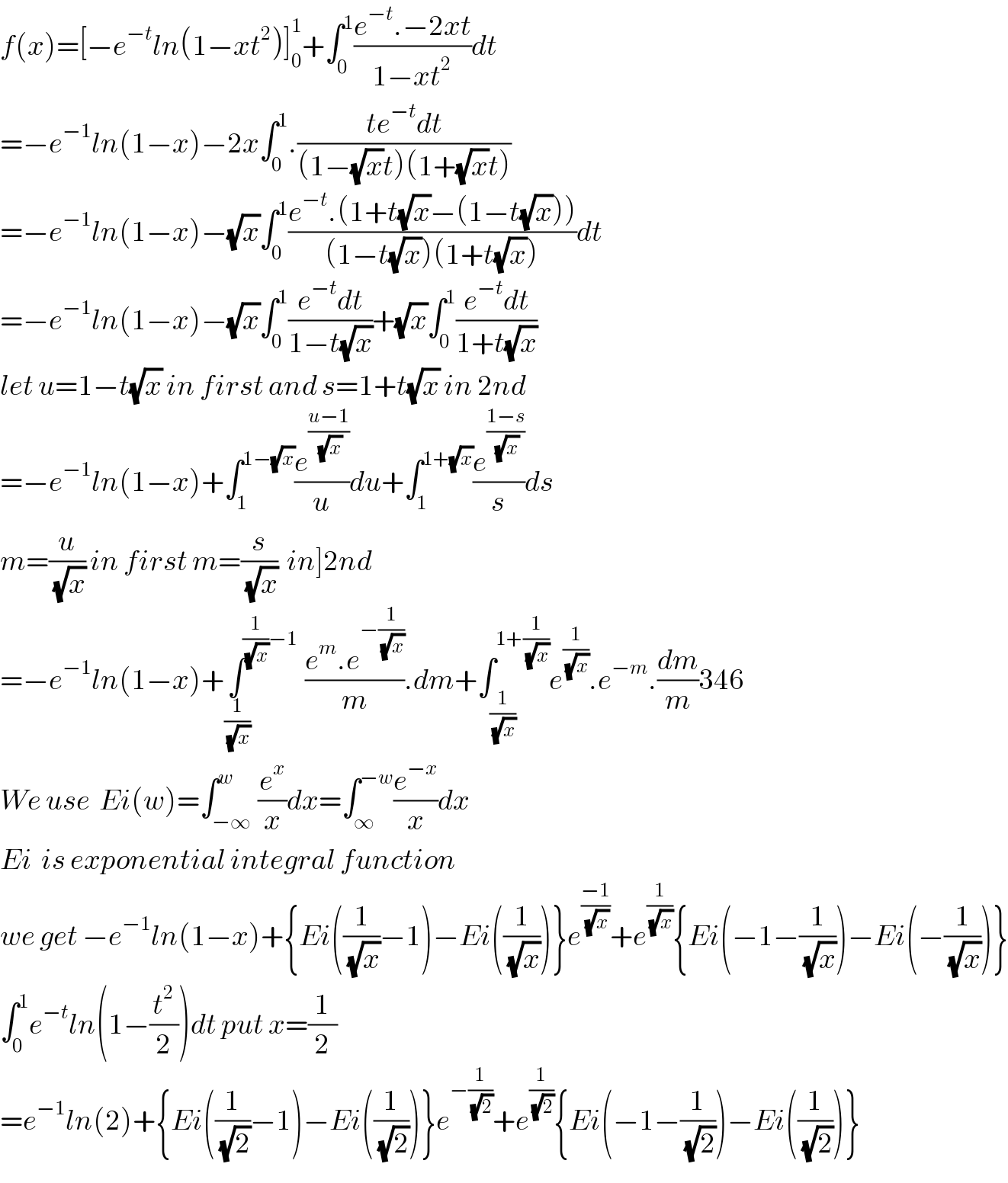 f(x)=[−e^(−t) ln(1−xt^2 )]_0 ^1 +∫_0 ^1 ((e^(−t) .−2xt)/(1−xt^2 ))dt  =−e^(−1) ln(1−x)−2x∫_0 ^1 .((te^(−t) dt)/((1−(√x)t)(1+(√x)t)))  =−e^(−1) ln(1−x)−(√x)∫_0 ^1 ((e^(−t) .(1+t(√x)−(1−t(√x))))/((1−t(√x))(1+t(√x))))dt  =−e^(−1) ln(1−x)−(√x)∫_0 ^1 ((e^(−t) dt)/(1−t(√x)))+(√x)∫_0 ^1 ((e^(−t) dt)/(1+t(√x)))  let u=1−t(√x) in first and s=1+t(√x) in 2nd  =−e^(−1) ln(1−x)+∫_1 ^(1−(√x)) (e^((u−1)/(√x)) /u)du+∫_1 ^(1+(√x)) (e^((1−s)/(√x)) /s)ds  m=(u/(√x)) in first m=(s/(√x))  in]2nd  =−e^(−1) ln(1−x)+∫^((1/(√x))−1) _(1/(√x)) ((e^m .e^(−(1/(√x))) )/m).dm+∫_(1/(√x)) ^(1+(1/(√x))) e^(1/(√x)) .e^(−m) .(dm/m)346  We use  Ei(w)=∫_(−∞) ^w (e^x /x)dx=∫_∞ ^(−w) (e^(−x) /x)dx  Ei  is exponential integral function   we get −e^(−1) ln(1−x)+{Ei((1/(√x))−1)−Ei((1/(√x)))}e^((−1)/(√x)) +e^(1/(√x)) {Ei(−1−(1/(√x)))−Ei(−(1/(√x)))}  ∫_0 ^1 e^(−t) ln(1−(t^2 /2))dt put x=(1/2)  =e^(−1) ln(2)+{Ei((1/(√2))−1)−Ei((1/(√2)))}e^(−(1/(√2))) +e^(1/(√2)) {Ei(−1−(1/(√2)))−Ei((1/(√2)))}  