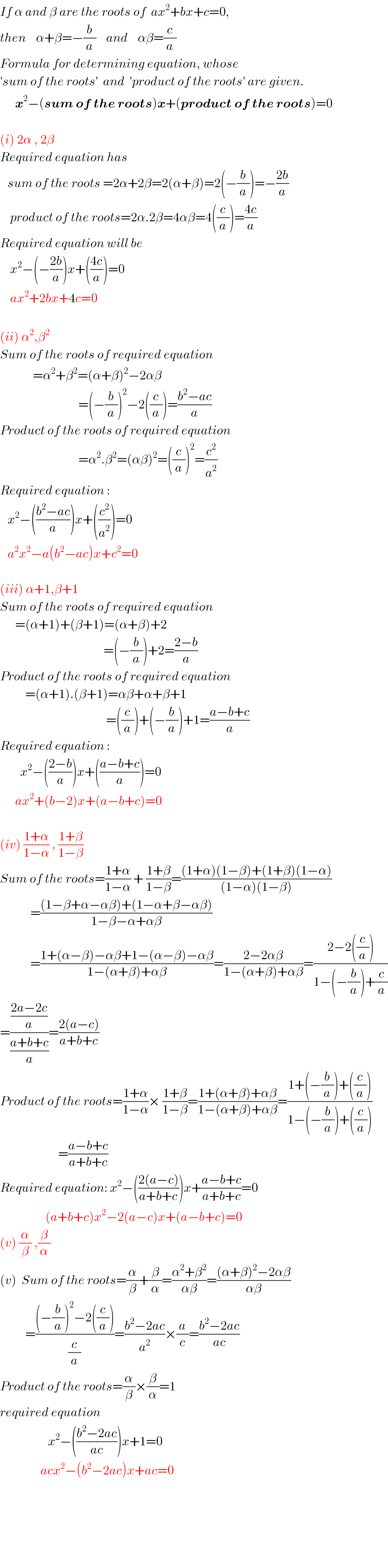 If α and β are the roots of  ax^2 +bx+c=0,  then    α+β=−(b/a)    and    αβ=(c/a)  Formula for determining equation, whose  ′sum of the roots′  and  ′product of the roots′ are given.        x^2 −(sum of the roots)x+(product of the roots)=0    (i) 2α , 2β  Required equation has     sum of the roots =2α+2β=2(α+β)=2(−(b/a))=−((2b)/a)      product of the roots=2α.2β=4αβ=4((c/a))=((4c)/a)  Required equation will be      x^2 −(−((2b)/a))x+(((4c)/a))=0      ax^2 +2bx+4c=0    (ii) α^2 ,β^2   Sum of the roots of required equation               =α^2 +β^2 =(α+β)^2 −2αβ                                 =(−(b/a))^2 −2((c/a))=((b^2 −ac)/a)  Product of the roots of required equation                                 =α^2 .β^2 =(αβ)^2 =((c/a))^2 =(c^2 /a^2 )  Required equation :     x^2 −(((b^2 −ac)/a))x+((c^2 /a^2 ))=0     a^2 x^2 −a(b^2 −ac)x+c^2 =0    (iii) α+1,β+1  Sum of the roots of required equation        =(α+1)+(β+1)=(α+β)+2                                           =(−(b/a))+2=((2−b)/a)  Product of the roots of required equation            =(α+1).(β+1)=αβ+α+β+1                                            =((c/a))+(−(b/a))+1=((a−b+c)/a)  Required equation :          x^2 −(((2−b)/a))x+(((a−b+c)/a))=0        ax^2 +(b−2)x+(a−b+c)=0    (iv) ((1+α)/(1−α)) , ((1+β)/(1−β))  Sum of the roots=((1+α)/(1−α)) + ((1+β)/(1−β))=(((1+α)(1−β)+(1+β)(1−α))/((1−α)(1−β)))              =(((1−β+α−αβ)+(1−α+β−αβ))/(1−β−α+αβ))              =((1+(α−β)−αβ+1−(α−β)−αβ)/(1−(α+β)+αβ))=((2−2αβ)/(1−(α+β)+αβ))=((2−2((c/a)))/(1−(−(b/a))+(c/a)))  =(((2a−2c)/a)/((a+b+c)/a))=((2(a−c))/(a+b+c))  Product of the roots=((1+α)/(1−α))× ((1+β)/(1−β))=((1+(α+β)+αβ)/(1−(α+β)+αβ))=((1+(−(b/a))+((c/a)))/(1−(−(b/a))+((c/a))))                         =((a−b+c)/(a+b+c))  Required equation: x^2 −(((2(a−c))/(a+b+c)))x+((a−b+c)/(a+b+c))=0                    (a+b+c)x^2 −2(a−c)x+(a−b+c)=0  (v) (α/β) ,(β/α)  (v)  Sum of the roots=(α/β)+(β/α)=((α^2 +β^2 )/(αβ))=(((α+β)^2 −2αβ)/(αβ))            =(((−(b/a))^2 −2((c/a)))/(c/a))=((b^2 −2ac)/a^2 )×(a/c)=((b^2 −2ac)/(ac))  Product of the roots=(α/β)×(β/α)=1  required equation                      x^2 −(((b^2 −2ac)/(ac)))x+1=0                  acx^2 −(b^2 −2ac)x+ac=0            