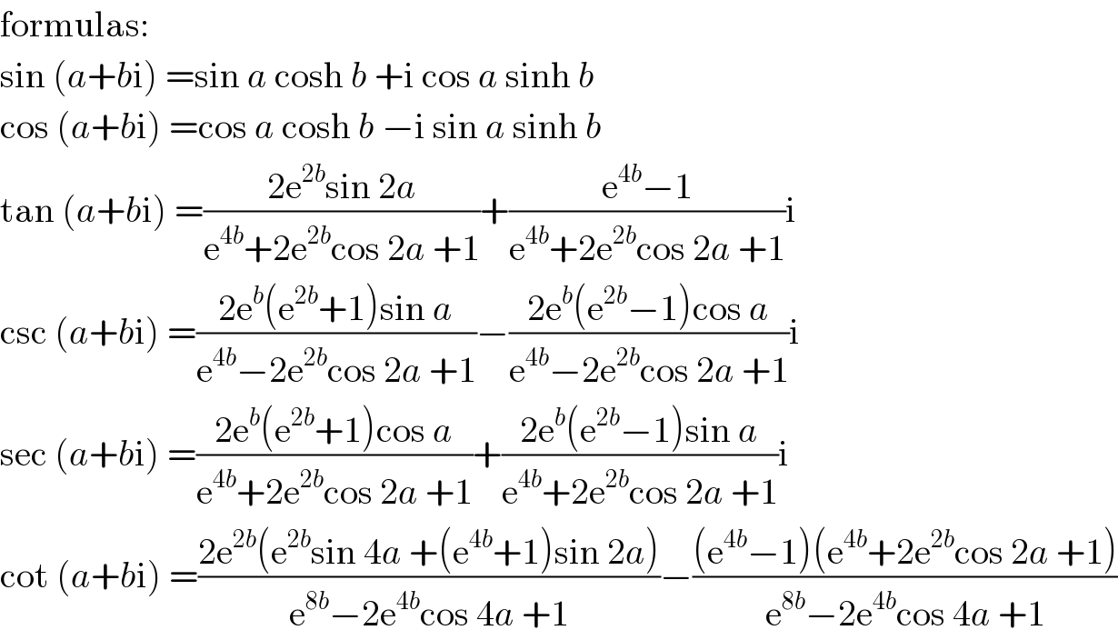 formulas:  sin (a+bi) =sin a cosh b +i cos a sinh b  cos (a+bi) =cos a cosh b −i sin a sinh b  tan (a+bi) =((2e^(2b) sin 2a)/(e^(4b) +2e^(2b) cos 2a +1))+((e^(4b) −1)/(e^(4b) +2e^(2b) cos 2a +1))i  csc (a+bi) =((2e^b (e^(2b) +1)sin a)/(e^(4b) −2e^(2b) cos 2a +1))−((2e^b (e^(2b) −1)cos a)/(e^(4b) −2e^(2b) cos 2a +1))i  sec (a+bi) =((2e^b (e^(2b) +1)cos a)/(e^(4b) +2e^(2b) cos 2a +1))+((2e^b (e^(2b) −1)sin a)/(e^(4b) +2e^(2b) cos 2a +1))i  cot (a+bi) =((2e^(2b) (e^(2b) sin 4a +(e^(4b) +1)sin 2a))/(e^(8b) −2e^(4b) cos 4a +1))−(((e^(4b) −1)(e^(4b) +2e^(2b) cos 2a +1))/(e^(8b) −2e^(4b) cos 4a +1))  