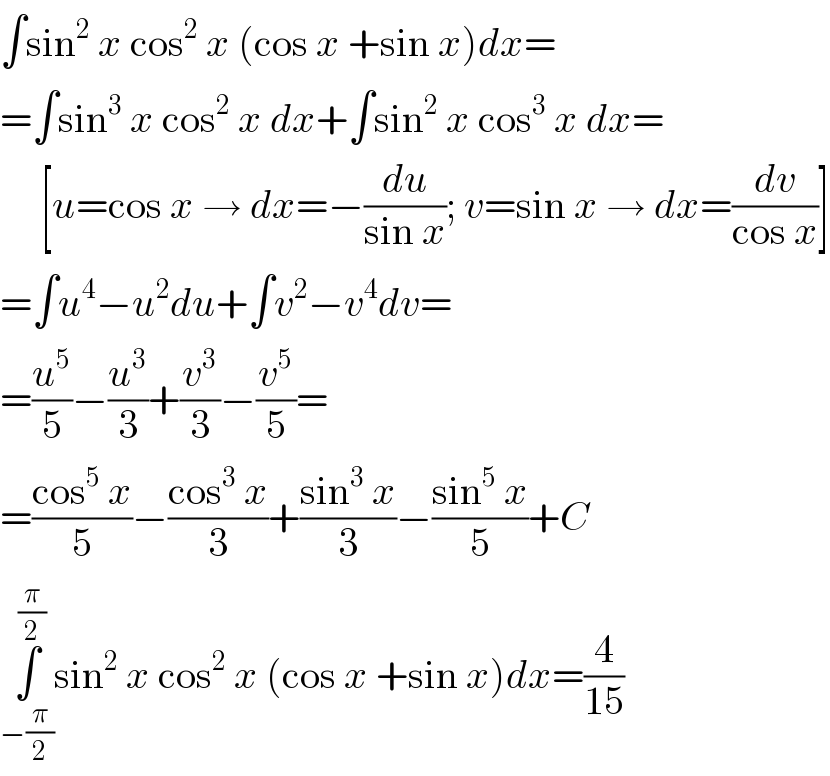 ∫sin^2  x cos^2  x (cos x +sin x)dx=  =∫sin^3  x cos^2  x dx+∫sin^2  x cos^3  x dx=       [u=cos x → dx=−(du/(sin x)); v=sin x → dx=(dv/(cos x))]  =∫u^4 −u^2 du+∫v^2 −v^4 dv=  =(u^5 /5)−(u^3 /3)+(v^3 /3)−(v^5 /5)=  =((cos^5  x)/5)−((cos^3  x)/3)+((sin^3  x)/3)−((sin^5  x)/5)+C  ∫_(−(π/2)) ^(π/2) sin^2  x cos^2  x (cos x +sin x)dx=(4/(15))  