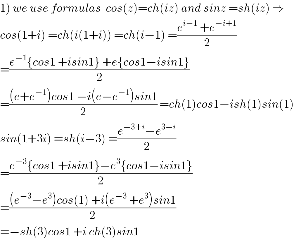 1) we use formulas  cos(z)=ch(iz) and sinz =sh(iz) ⇒  cos(1+i) =ch(i(1+i)) =ch(i−1) =((e^(i−1)  +e^(−i+1) )/2)  =((e^(−1) {cos1 +isin1} +e{cos1−isin1})/2)  =(((e+e^(−1) )cos1 −i(e−e^(−1) )sin1)/2) =ch(1)cos1−ish(1)sin(1)  sin(1+3i) =sh(i−3) =((e^(−3+i) −e^(3−i) )/2)  =((e^(−3) {cos1 +isin1}−e^3 {cos1−isin1})/2)  =(((e^(−3) −e^3 )cos(1) +i(e^(−3)  +e^3 )sin1)/2)  =−sh(3)cos1 +i ch(3)sin1  