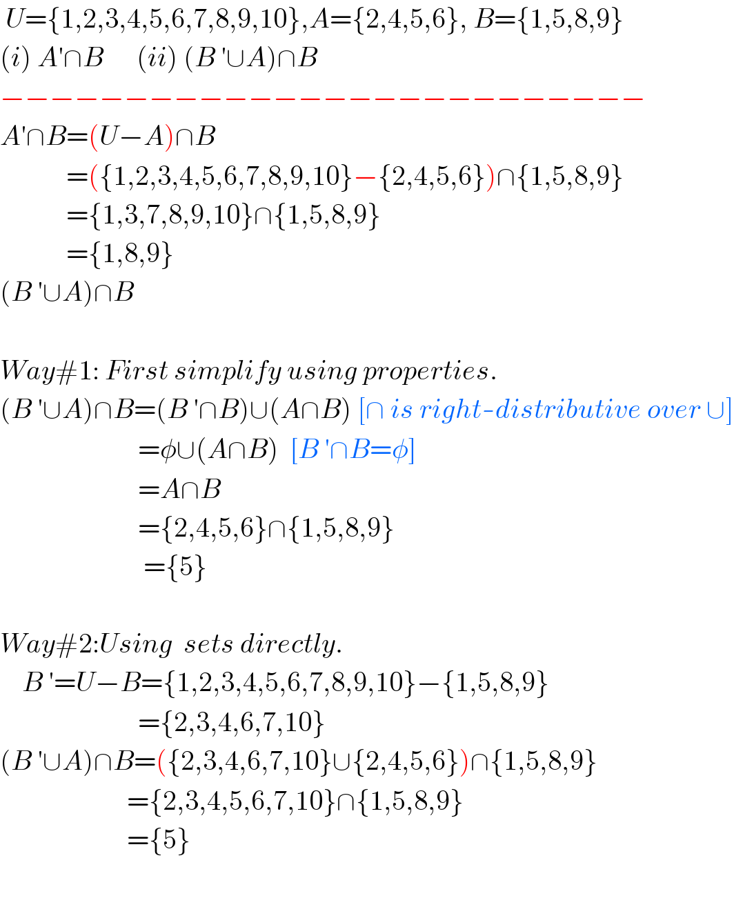  U={1,2,3,4,5,6,7,8,9,10},A={2,4,5,6}, B={1,5,8,9}  (i) A′∩B      (ii) (B ′∪A)∩B  −−−−−−−−−−−−−−−−−−−−−−−−−−  A′∩B=(U−A)∩B              =({1,2,3,4,5,6,7,8,9,10}−{2,4,5,6})∩{1,5,8,9}              ={1,3,7,8,9,10}∩{1,5,8,9}              ={1,8,9}  (B ′∪A)∩B    Way#1: First simplify using properties.  (B ′∪A)∩B=(B ′∩B)∪(A∩B) [∩ is right-distributive over ∪]                           =φ∪(A∩B)  [B ′∩B=φ]                           =A∩B                           ={2,4,5,6}∩{1,5,8,9}                            ={5}    Way#2:Using  sets directly.       B ′=U−B={1,2,3,4,5,6,7,8,9,10}−{1,5,8,9}                           ={2,3,4,6,7,10}  (B ′∪A)∩B=({2,3,4,6,7,10}∪{2,4,5,6})∩{1,5,8,9}                         ={2,3,4,5,6,7,10}∩{1,5,8,9}                         ={5}    