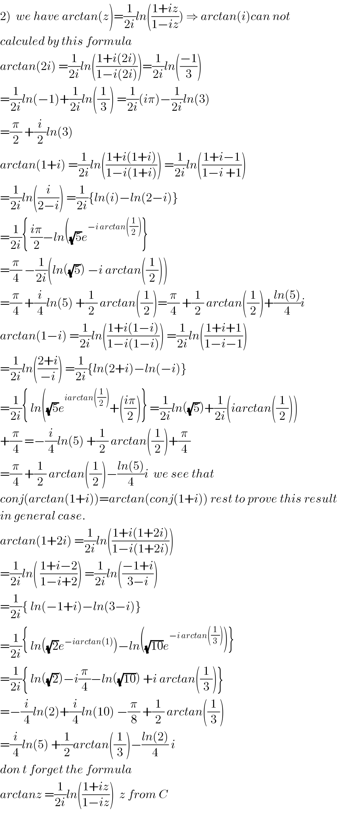 2)  we have arctan(z)=(1/(2i))ln(((1+iz)/(1−iz))) ⇒ arctan(i)can not   calculed by this formula  arctan(2i) =(1/(2i))ln(((1+i(2i))/(1−i(2i))))=(1/(2i))ln(((−1)/3))  =(1/(2i))ln(−1)+(1/(2i))ln((1/3)) =(1/(2i))(iπ)−(1/(2i))ln(3)  =(π/2) +(i/2)ln(3)  arctan(1+i) =(1/(2i))ln(((1+i(1+i))/(1−i(1+i)))) =(1/(2i))ln(((1+i−1)/(1−i +1)))  =(1/(2i))ln((i/(2−i))) =(1/(2i)){ln(i)−ln(2−i)}  =(1/(2i)){ ((iπ)/2)−ln((√5)e^(−i arctan((1/2))) }  =(π/4) −(1/(2i))(ln((√5)) −i arctan((1/2)))  =(π/4) +(i/4)ln(5) +(1/2) arctan((1/2))=(π/4) +(1/2) arctan((1/2))+((ln(5))/4)i  arctan(1−i) =(1/(2i))ln(((1+i(1−i))/(1−i(1−i)))) =(1/(2i))ln(((1+i+1)/(1−i−1)))  =(1/(2i))ln(((2+i)/(−i))) =(1/(2i)){ln(2+i)−ln(−i)}  =(1/(2i)){ ln((√5)e^(iarctan((1/2))) +(((iπ)/2))} =(1/(2i))ln((√5))+(1/(2i))(iarctan((1/2)))  +(π/4) =−(i/4)ln(5) +(1/2) arctan((1/2))+(π/4)  =(π/4) +(1/2) arctan((1/2))−((ln(5))/4)i  we see that  conj(arctan(1+i))=arctan(conj(1+i)) rest to prove this result  in general case.  arctan(1+2i) =(1/(2i))ln(((1+i(1+2i))/(1−i(1+2i))))  =(1/(2i))ln( ((1+i−2)/(1−i+2))) =(1/(2i))ln(((−1+i)/(3−i)))  =(1/(2i)){ ln(−1+i)−ln(3−i)}  =(1/(2i)){ ln((√2)e^(−iarctan(1)) )−ln((√(10))e^(−i arctan((1/3))) )}  =(1/(2i)){ ln((√2))−i(π/4)−ln((√(10))) +i arctan((1/3))}  =−(i/4)ln(2)+(i/4)ln(10) −(π/8) +(1/2) arctan((1/3))  =(i/4)ln(5) +(1/2)arctan((1/3))−((ln(2))/4) i  don t forget the formula  arctanz =(1/(2i))ln(((1+iz)/(1−iz)))  z from C    