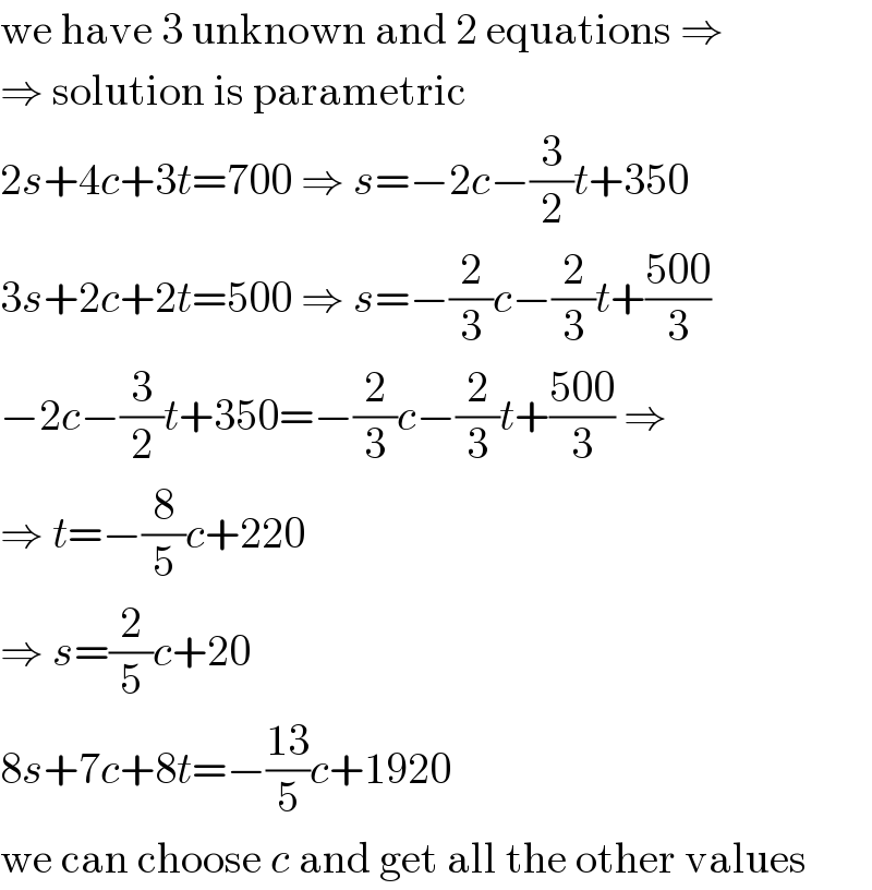 we have 3 unknown and 2 equations ⇒  ⇒ solution is parametric  2s+4c+3t=700 ⇒ s=−2c−(3/2)t+350  3s+2c+2t=500 ⇒ s=−(2/3)c−(2/3)t+((500)/3)  −2c−(3/2)t+350=−(2/3)c−(2/3)t+((500)/3) ⇒  ⇒ t=−(8/5)c+220  ⇒ s=(2/5)c+20  8s+7c+8t=−((13)/5)c+1920  we can choose c and get all the other values  