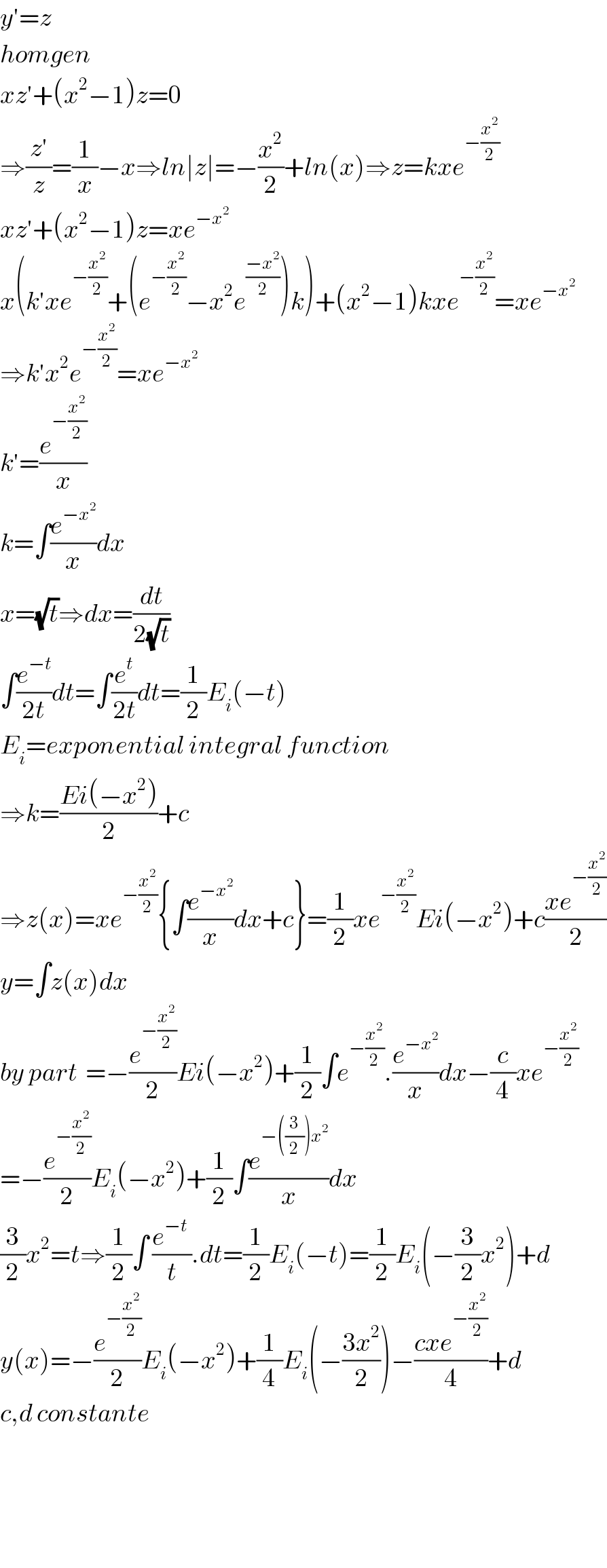 y′=z  homgen  xz′+(x^2 −1)z=0  ⇒((z′)/z)=(1/x)−x⇒ln∣z∣=−(x^2 /2)+ln(x)⇒z=kxe^(−(x^2 /2))   xz′+(x^2 −1)z=xe^(−x^2 )   x(k′xe^(−(x^2 /2)) +(e^(−(x^2 /2)) −x^2 e^((−x^2 )/2) )k)+(x^2 −1)kxe^(−(x^2 /2)) =xe^(−x^2 )   ⇒k′x^2 e^(−(x^2 /2)) =xe^(−x^2 )   k′=(e^(−(x^2 /2)) /x)  k=∫(e^(−x^2 ) /x)dx  x=(√t)⇒dx=(dt/(2(√t)))  ∫(e^(−t) /(2t))dt=∫(e^t /(2t))dt=(1/2)E_i (−t)  E_i =exponential integral function  ⇒k=((Ei(−x^2 ))/2)+c  ⇒z(x)=xe^(−(x^2 /2)) {∫(e^(−x^2 ) /x)dx+c}=(1/2)xe^(−(x^2 /2)) Ei(−x^2 )+c((xe^(−(x^2 /2)) )/2)  y=∫z(x)dx  by part  =−(e^(−(x^2 /2)) /2)Ei(−x^2 )+(1/2)∫e^(−(x^2 /2)) .(e^(−x^2 ) /x)dx−(c/4)xe^(−(x^2 /2))   =−(e^(−(x^2 /2)) /2)E_i (−x^2 )+(1/2)∫(e^(−((3/2))x^2 ) /x)dx  (3/2)x^2 =t⇒(1/2)∫ ((e^(−t)  )/t).dt=(1/2)E_i (−t)=(1/2)E_i (−(3/2)x^2 )+d  y(x)=−(e^(−(x^2 /2)) /2)E_i (−x^2 )+(1/4)E_i (−((3x^2 )/2))−((cxe^(−(x^2 /2)) )/4)+d  c,d constante        