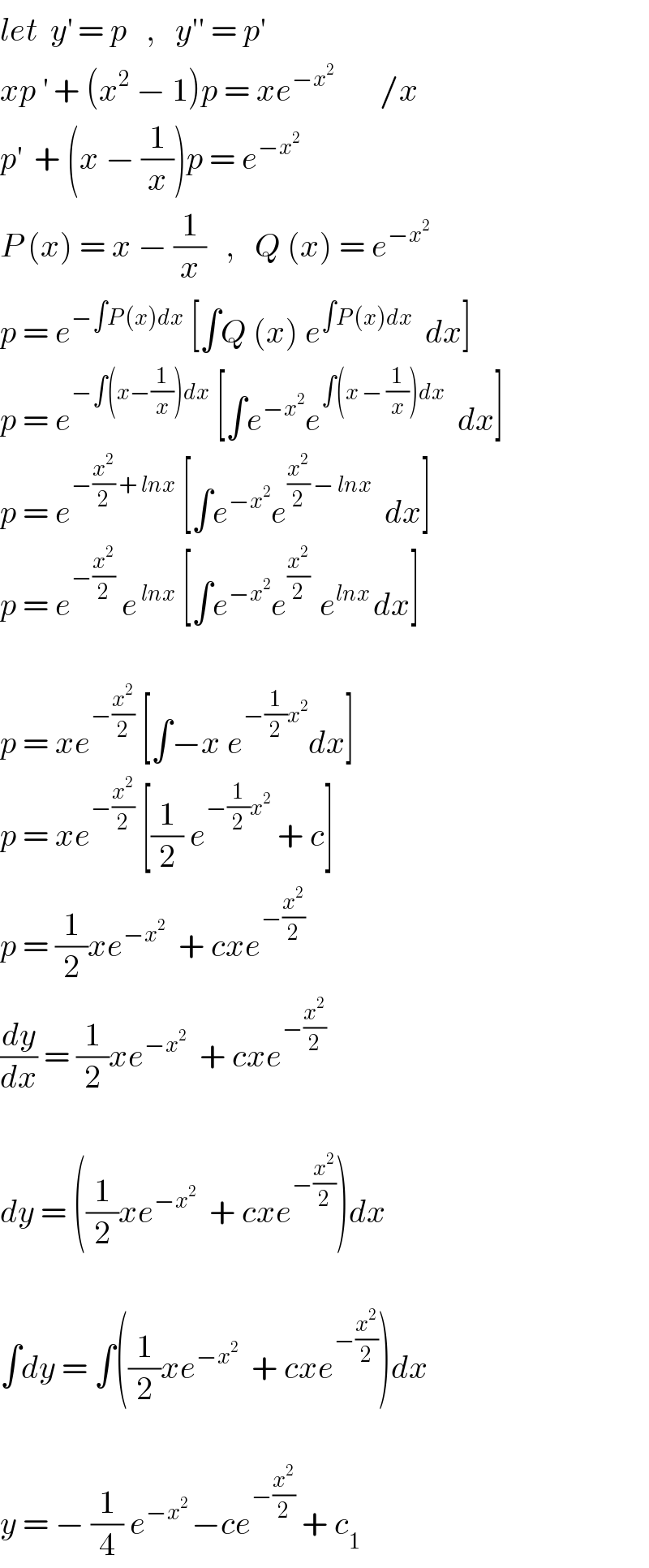 let  y^′  = p   ,   y′′ = p^′   xp^′  + (x^2  − 1)p = xe^(−x^2 )        /x  p^′   + (x − (1/x))p = e^(−x^2 )   P (x) = x − (1/x)   ,   Q (x) = e^(−x^2 )   p = e^(−∫P (x)dx)  [∫Q (x) e^(∫P (x)dx)   dx]  p = e^(−∫(x−(1/x))dx)  [∫e^(−x^2 ) e^(∫(x − (1/x))dx)   dx]  p = e^(−(x^2 /2) + lnx)  [∫e^(−x^2 ) e^((x^2 /2) − lnx)   dx]  p = e^(−(x^2 /2))  e^( lnx)  [∫e^(−x^2 ) e^((x^2 /2) )  e^(lnx ) dx]    p = xe^(−(x^2 /2))  [∫−x e^(−(1/2)x^2 ) dx]  p = xe^(−(x^2 /2))  [(1/2) e^(−(1/2)x^2 )  + c]  p = (1/2)xe^(−x^2 )   + cxe^(−(x^2 /2))   (dy/dx) = (1/2)xe^(−x^2 )   + cxe^(−(x^2 /2))     dy = ((1/2)xe^(−x^2 )   + cxe^(−(x^2 /2)) )dx    ∫dy = ∫((1/2)xe^(−x^2 )   + cxe^(−(x^2 /2)) )dx    y = − (1/4) e^(−x^2  ) −ce^(−(x^2 /2))  + c_1   