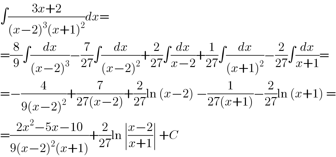 ∫((3x+2)/((x−2)^3 (x+1)^2 ))dx=  =(8/9)∫(dx/((x−2)^3 ))−(7/(27))∫(dx/((x−2)^2 ))+(2/(27))∫(dx/(x−2))+(1/(27))∫(dx/((x+1)^2 ))−(2/(27))∫(dx/(x+1))=  =−(4/(9(x−2)^2 ))+(7/(27(x−2)))+(2/(27))ln (x−2) −(1/(27(x+1)))−(2/(27))ln (x+1) =  =((2x^2 −5x−10)/(9(x−2)^2 (x+1)))+(2/(27))ln ∣((x−2)/(x+1))∣ +C  