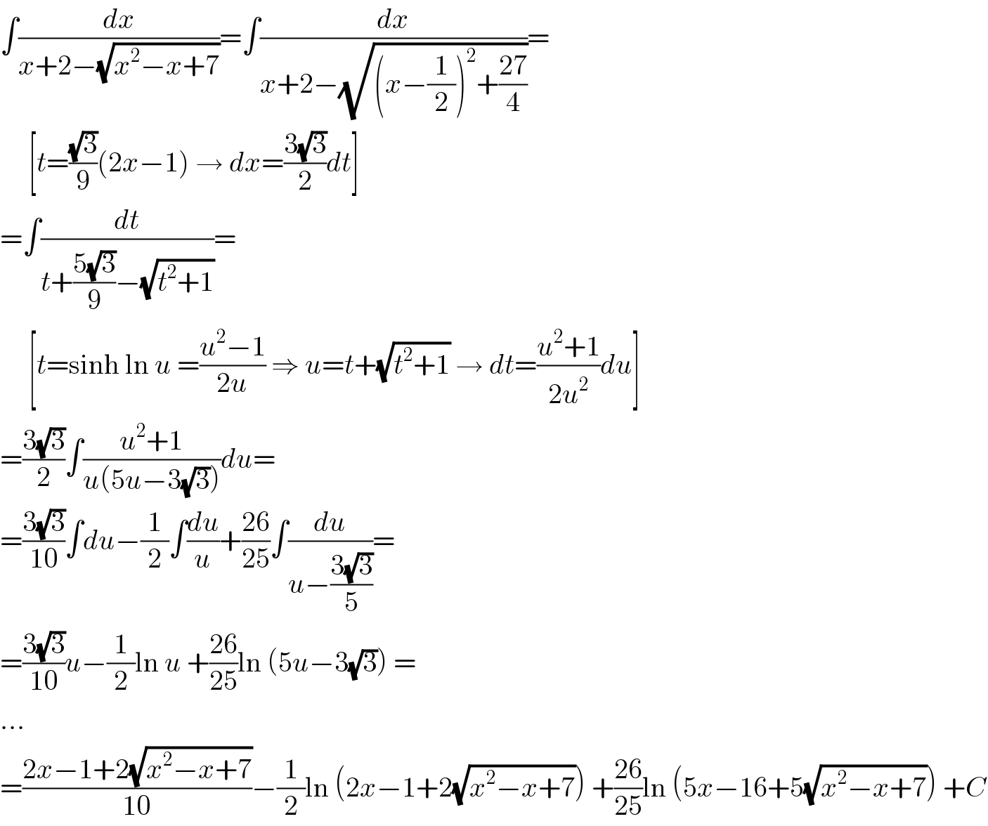∫(dx/(x+2−(√(x^2 −x+7))))=∫(dx/(x+2−(√((x−(1/2))^2 +((27)/4)))))=       [t=((√3)/9)(2x−1) → dx=((3(√3))/2)dt]  =∫(dt/(t+((5(√3))/9)−(√(t^2 +1))))=       [t=sinh ln u =((u^2 −1)/(2u)) ⇒ u=t+(√(t^2 +1)) → dt=((u^2 +1)/(2u^2 ))du]  =((3(√3))/2)∫((u^2 +1)/(u(5u−3(√3))))du=  =((3(√3))/(10))∫du−(1/2)∫(du/u)+((26)/(25))∫(du/(u−((3(√3))/5)))=  =((3(√3))/(10))u−(1/2)ln u +((26)/(25))ln (5u−3(√3)) =  ...  =((2x−1+2(√(x^2 −x+7)))/(10))−(1/2)ln (2x−1+2(√(x^2 −x+7))) +((26)/(25))ln (5x−16+5(√(x^2 −x+7))) +C  