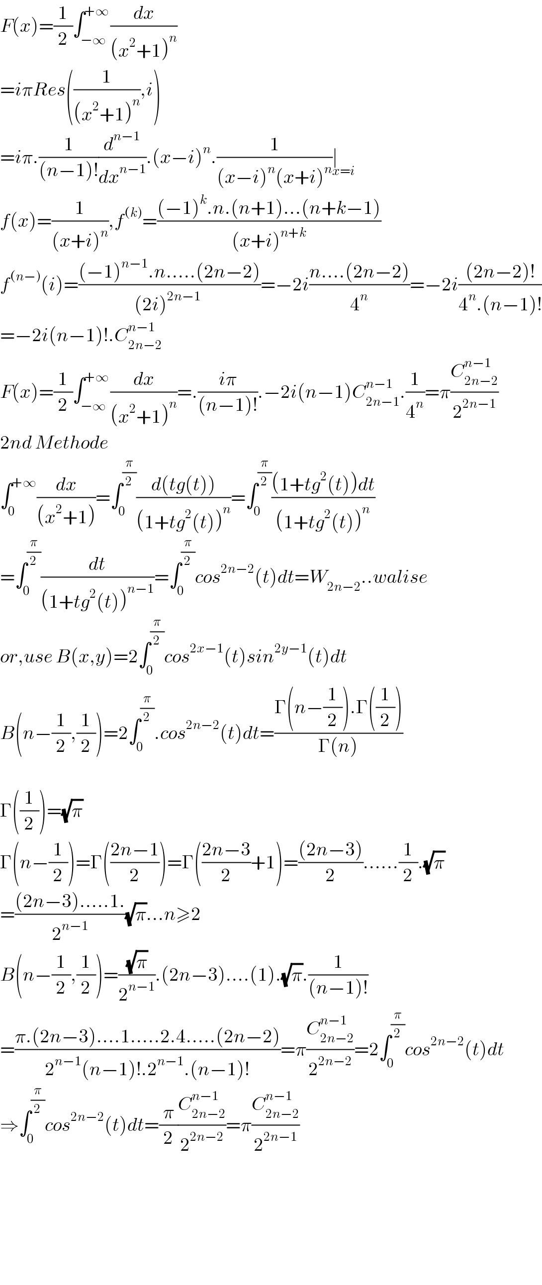 F(x)=(1/2)∫_(−∞) ^(+∞) (dx/((x^2 +1)^n ))  =iπRes((1/((x^2 +1)^n )),i)  =iπ.(1/((n−1)!))(d^(n−1) /dx^(n−1) ).(x−i)^n .(1/((x−i)^n (x+i)^n ))∣_(x=i)   f(x)=(1/((x+i)^n )),f^((k)) =(((−1)^k .n.(n+1)...(n+k−1))/((x+i)^(n+k) ))  f^((n−)) (i)=(((−1)^(n−1) .n.....(2n−2))/((2i)^(2n−1)  ))=−2i((n....(2n−2))/4^n )=−2i(((2n−2)!)/(4^n .(n−1)!))  =−2i(n−1)!.C_(2n−2) ^(n−1)   F(x)=(1/2)∫_(−∞) ^(+∞) (dx/((x^2 +1)^n ))=.((iπ)/((n−1)!)).−2i(n−1)C_(2n−1) ^(n−1) .(1/4^n )=π(C_(2n−2) ^(n−1) /2^(2n−1) )  2nd Methode  ∫_0 ^(+∞) (dx/((x^2 +1)))=∫_0 ^(π/2) ((d(tg(t)))/((1+tg^2 (t))^n ))=∫_0 ^(π/2) (((1+tg^2 (t))dt)/((1+tg^2 (t))^n ))  =∫_0 ^(π/2) (dt/((1+tg^2 (t))^(n−1) ))=∫_0 ^(π/2) cos^(2n−2) (t)dt=W_(2n−2) ..walise  or,use B(x,y)=2∫_0 ^(π/2) cos^(2x−1) (t)sin^(2y−1) (t)dt  B(n−(1/2),(1/2))=2∫_0 ^(π/2) .cos^(2n−2) (t)dt=((Γ(n−(1/2)).Γ((1/2)))/(Γ(n)))    Γ((1/2))=(√π)  Γ(n−(1/2))=Γ(((2n−1)/2))=Γ(((2n−3)/2)+1)=(((2n−3))/2)......(1/2).(√π)  =(((2n−3).....1.)/2^(n−1) )(√π)...n≥2  B(n−(1/2),(1/2))=((√π)/2^(n−1) ).(2n−3)....(1).(√π).(1/((n−1)!))  =((π.(2n−3)....1.....2.4.....(2n−2))/(2^(n−1) (n−1)!.2^(n−1) .(n−1)!))=π(C_(2n−2) ^(n−1) /2^(2n−2) )=2∫_0 ^(π/2) cos^(2n−2) (t)dt  ⇒∫_0 ^(π/2) cos^(2n−2) (t)dt=(π/2)(C_(2n−2) ^(n−1) /2^(2n−2) )=π(C_(2n−2) ^(n−1) /2^(2n−1) )          