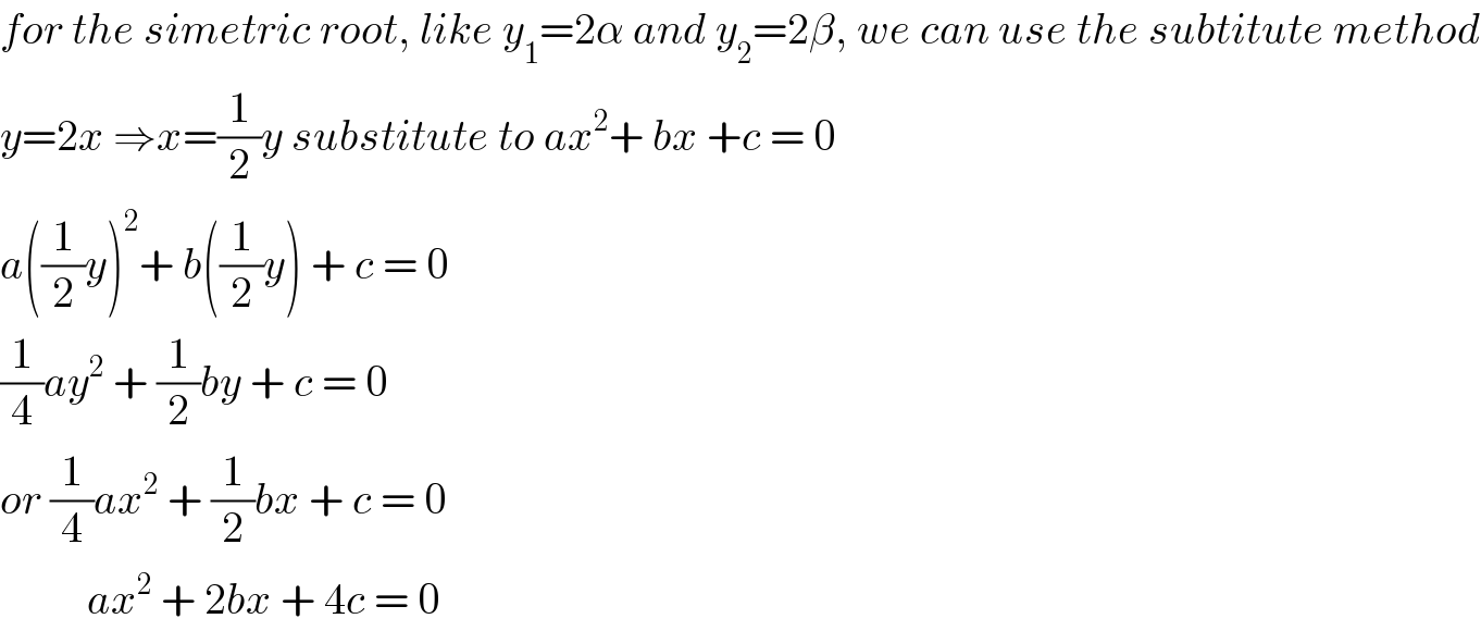 for the simetric root, like y_1 =2α and y_2 =2β, we can use the subtitute method  y=2x ⇒x=(1/2)y substitute to ax^2 + bx +c = 0  a((1/2)y)^2 + b((1/2)y) + c = 0  (1/4)ay^2  + (1/2)by + c = 0  or (1/4)ax^2  + (1/2)bx + c = 0            ax^2  + 2bx + 4c = 0  