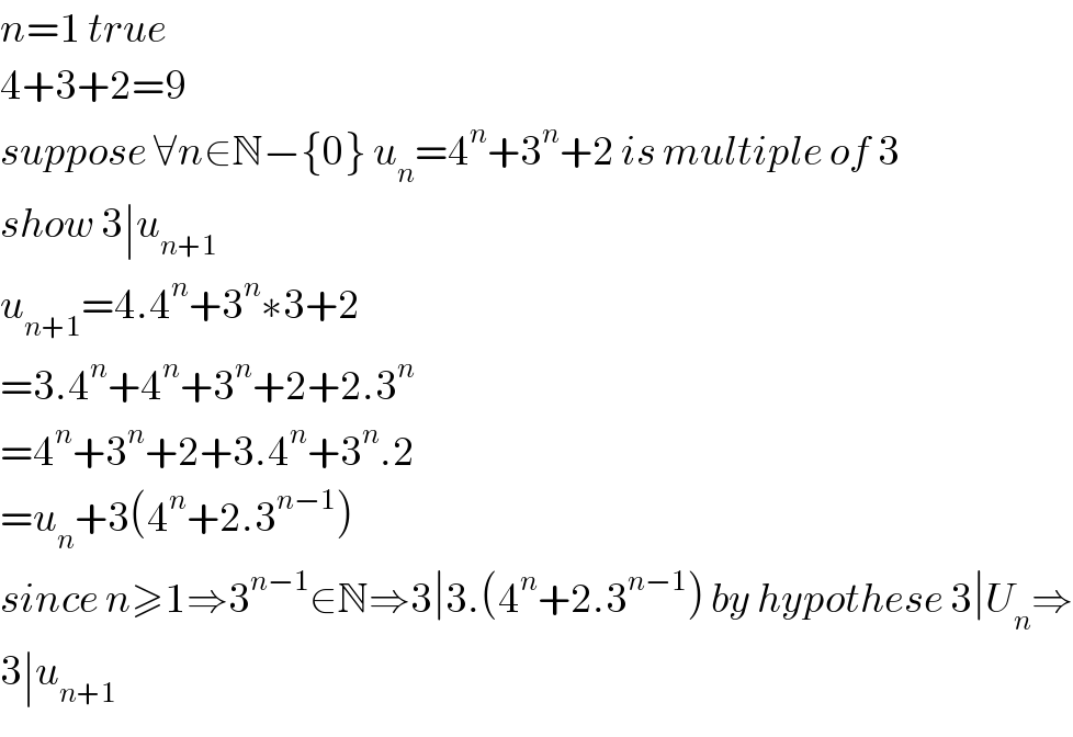 n=1 true  4+3+2=9  suppose ∀n∈N−{0} u_n =4^n +3^n +2 is multiple of 3  show 3∣u_(n+1)   u_(n+1) =4.4^n +3^n ∗3+2  =3.4^n +4^n +3^n +2+2.3^n   =4^n +3^n +2+3.4^n +3^n .2  =u_n +3(4^n +2.3^(n−1) )  since n≥1⇒3^(n−1) ∈N⇒3∣3.(4^n +2.3^(n−1) ) by hypothese 3∣U_n ⇒  3∣u_(n+1)   