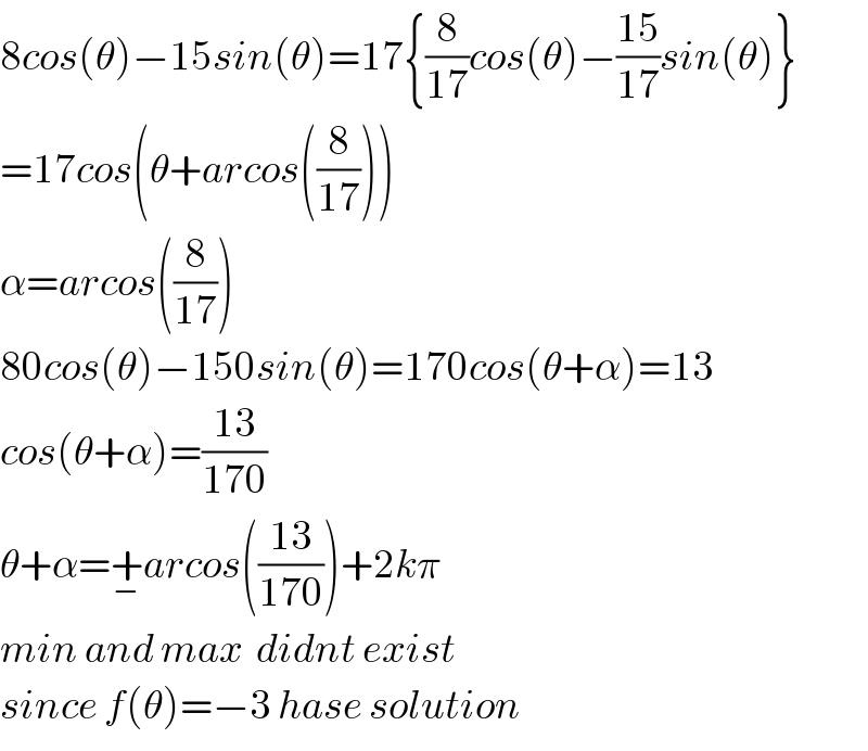 8cos(θ)−15sin(θ)=17{(8/(17))cos(θ)−((15)/(17))sin(θ)}  =17cos(θ+arcos((8/(17))))  α=arcos((8/(17)))  80cos(θ)−150sin(θ)=170cos(θ+α)=13  cos(θ+α)=((13)/(170))  θ+α=+_− arcos(((13)/(170)))+2kπ  min and max  didnt exist  since f(θ)=−3 hase solution  