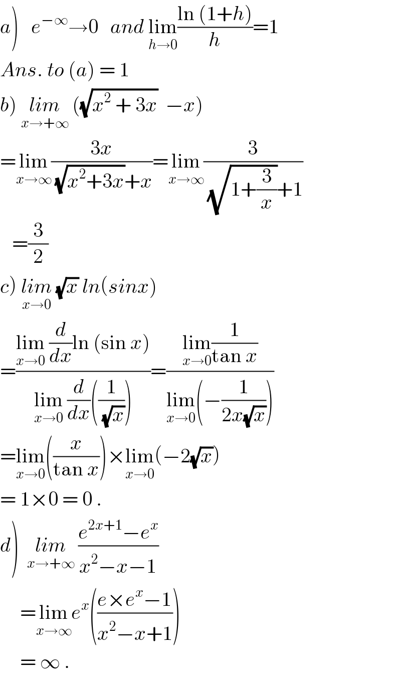 a)   e^(−∞) →0   and lim_(h→0) ((ln (1+h))/h)=1  Ans. to (a) = 1  b) lim_(x→+∞)  ((√(x^2  + 3x))  −x)  =lim_(x→∞) ((3x)/((√(x^2 +3x))+x))=lim_(x→∞) (3/((√(1+(3/x)))+1))     =(3/2)   c) lim_(x→0)  (√x) ln(sinx)  =((lim_(x→0)  (d/dx)ln (sin x))/(lim_(x→0)  (d/dx)((1/(√x)))))=((lim_(x→0) (1/(tan x)))/(lim_(x→0) (−(1/(2x(√x))))))  =lim_(x→0) ((x/(tan x)))×lim_(x→0) (−2(√x))  = 1×0 = 0 .  d)  lim_(x→+∞)  ((e^(2x+1) −e^x )/(x^2 −x−1))       =lim_(x→∞) e^x (((e×e^x −1)/(x^2 −x+1)))       = ∞ .  
