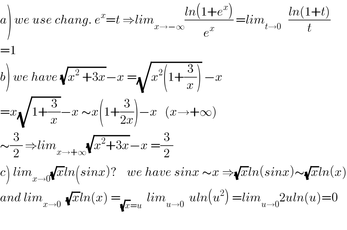 a) we use chang. e^x =t ⇒lim_(x→−∞) ((ln(1+e^x ))/e^x ) =lim_(t→0)    ((ln(1+t))/t)  =1  b) we have (√(x^2  +3x))−x =(√(x^2 (1+(3/x)))) −x    =x(√(1+(3/x)))−x ∼x(1+(3/(2x)))−x   (x→+∞)   ∼(3/2) ⇒lim_(x→+∞) (√(x^2 +3x))−x =(3/2)  c) lim_(x→0) (√x)ln(sinx)?    we have sinx ∼x ⇒(√x)ln(sinx)∼(√x)ln(x)  and lim_(x→0)   (√x)ln(x) =_((√x)=u)   lim_(u→0)   uln(u^2 ) =lim_(u→0) 2uln(u)=0    